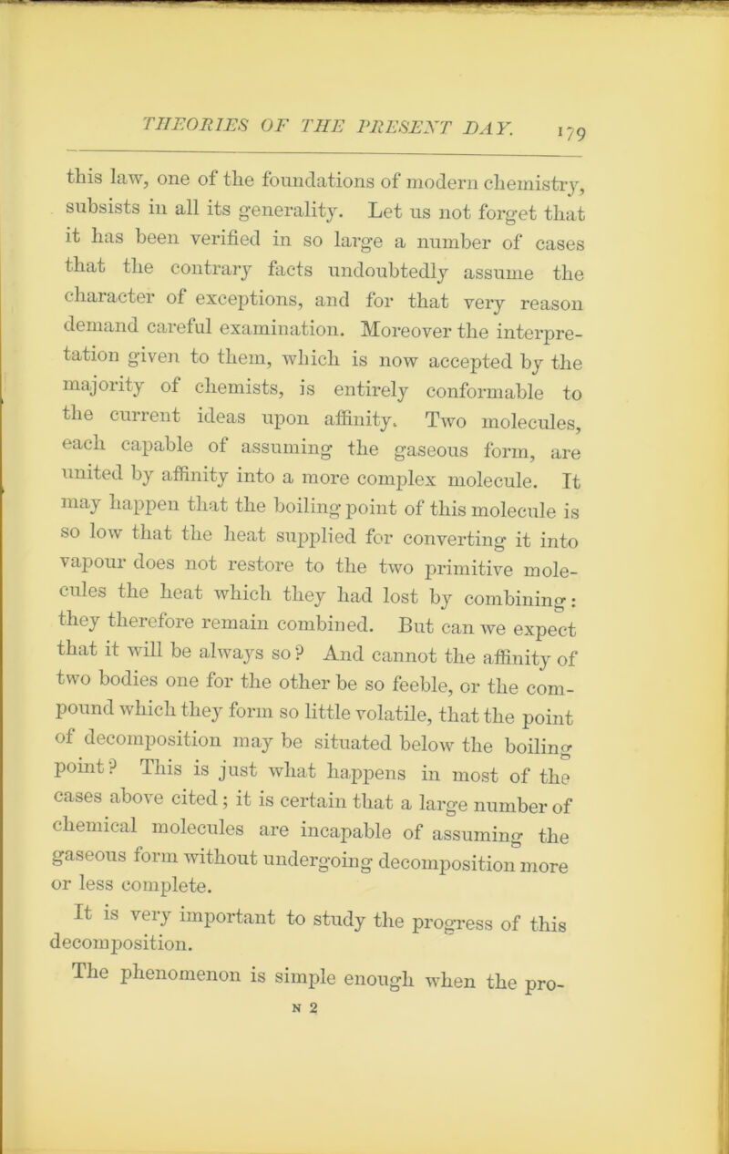 179 tins law, one of the foundations of modem chemistry, snbsists in ail its generality. Let us not forget that it lias been yerified in so large a nnmber of cases that the contrary facts undoubtedly assume the character ot exceptions, and for that very reason demand careful examination. Moreover the interpré- tation given to them, wliicli is now accepted by the majority of chemists, is entirely conformable to tlie current ideas upon affinity. Two molécules, eacli capable of assuming the gaseous form, are united by affinity into a more complex molécule. It may happen that the boiling point of this molécule is so low that the heat supplied for converting it into vapour does not restore to the two primitive molé- cules the heat which they had lost by combining: they therefore remain combined. But can we expect that it will be always so ? And cannot the affinity of two bodies one for the other be so feeble, or the com- pound which they form so little volatile, that the point of décomposition may be situated below the boiling point? This is just what happens in most of the cases above cited ; it is certain that a large number of Chemical molécules are incapable of assuming the gaseous form without undergoing décomposition more or less complété. It is very important to study the progress of this décomposition. The phenomenon is simple enough when the pro-