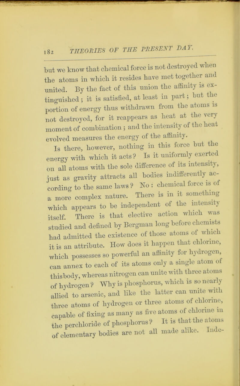 but we know that Chemical force is not destroyed when tire atoms in which it résides bave met together and united. By the fact of tbis union tbe affimty is ex- tinguisbed ; it is satisfied, at least in part ; but tbe portion of energy tbus witbdrawn from tbe atoms is not destroyed, for it reappears as beat at tbe very moment of combination ; and tbe intensity of the beat evolved measures tbe energy of tbe affinity. Is tbere, however, notbing in tbis force but tbe energy with which it acts? Is it uniformly exerted on ail atoms with tbe sole différence of its intensity, iust as gravity attracts ail bodies indifferently ac- cording to tbe same laws ? No : Chemical force is of a more complex nature. Tbere is in it somethmg which appears to be independent of tbe intensity itself Tbere is tbat elective action which was studied and defined by Bergman long before cbemists bad admitted tbe existence of tliose atoms ol winch it is an attribute. How does it happen tbat chlonne, wliicb possesses so powerful an affinity for hydrogen, can annex to each of its atoms only a single atom of tbisbody, wbereas nitrogen can unité witli tliree atoms of hydrogen ? Why is pbospborus, wliicli is so nearly allied to arsenic, and like tbe latter can unité witli tliree atoms of hydrogen or tliree atoms of chienne, capable of fixing as many as five atoms ol chlonne m tbe percbloride of pbospborus ? It is tbat tbe atoms of elementary bodies are not ail made abke. n e-