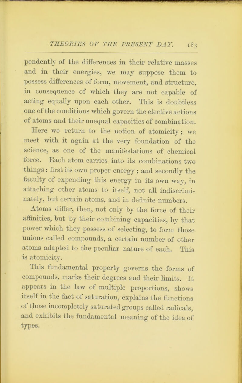 pendentiy of the différences in their relative masses and in tlieir energies, we may suppose them to possess différences of form, movement, and structure, in conséquence of which they are not capable of acting equally upon each other. Tliis is doubtless one of the conditions which govern the elective actions of atoms and their unequal capacities of combination. Here we return to the notion of atomicity ; we meet with it again at the very foundation of the science, as one of the manifestations of Chemical force. Each atom carries into its combinations two things : first its own proper energy ; and secondly the faculty of expending this energy in its own way, in attaching other atoms to itself, not ail indiscrimi- nately, but certain atoms, and in definite numbers. Atoms differ, tlien, not only by the force of their affinities, but by their combining capacities, by that power which they possess of selecting, to form those unions called compounds, a certain number of other atoms adapted to the peculiar nature of each. This is atomicity. This fundamentai property governs the forms of compounds, marks their degrees and their limits. It appears in the law of multiple proportions, shows itself in the fact of saturation, explains the fonctions of those incompletely saturated groups called radicals, and exliibits the fondamental meaning of the idea of types.