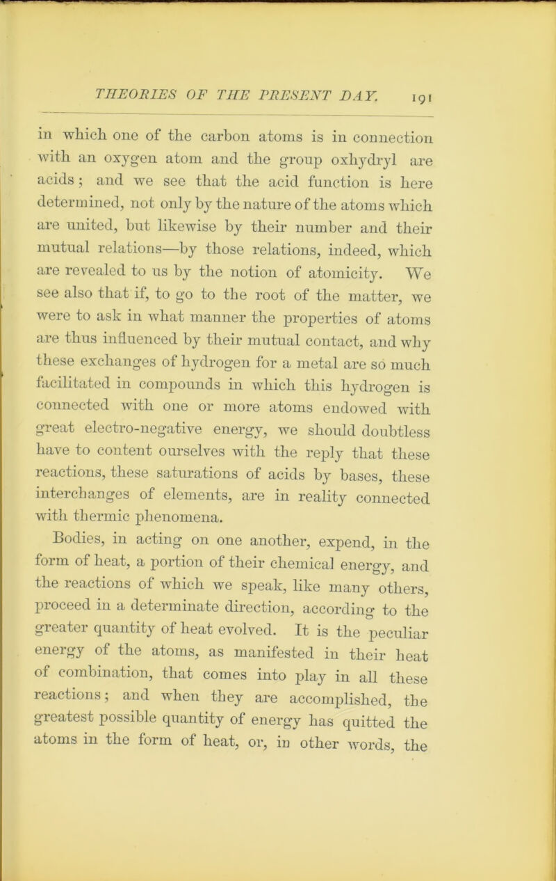 in which one of the carbon atoms is in connection with an oxygen atom and the group oxhydryl are acids ; and we see that the acid function is here determined, not only by the nature of the atoms which are United, but likewise by their number and tlieir mutual relations—by those relations, indeed, which are revealed to us by the notion of atomicity. We see also that if, to go to the root of the matter, we were to ask in what manner the properties of atoms are thus influenced by their mutual contact, and why these exchanges of liydrogen for a métal are so much facilitated in compounds in which this hydrogen is counected with one or more atoms endowed with great electro-negative energy, we should doubtless hâve to content ourselves with the reply that tliese reactions, these saturations of acids by bases, these interchanges of éléments, are in reality connected with thermie phenomena. Bodies, in acting on one another, expend, in the form of heat, a portion of their Chemical energy, and the reactions of which we spealc, like many others, proceed in a determinate direction, accordino- to the greater quantity of heat evolved. It is the peculiar energy of the atoms, as manifested in their heat of combination, that cornes into play in ail these reactions; and when they are accomplished, the greatest possible cpiantity of energy has quitted the atoms in the form of heat, or, iu other words, the
