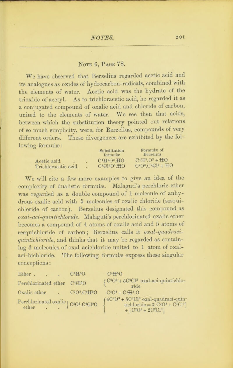 Note 6, Page 78. We hâve observed that Berzelius regarded acetic acid and its analogues as oxides of hydrocarbon-radicals, combined with the éléments of water. Acetic acid was the hydrate ol the trioxide of acetyl. As to trichloracetic acid, he regarded it as a conjugated compound of oxalic acid and chloride of carbon, united to the éléments of water. We see then that acids, between which the substitution t.heory pointed out relations of so much simplicity, were, for Berzelius, compounds of very different orders. These divergences are exliibited by the fol- lowing formulæ : Acetic acid Trichloracetic acid Substitution formulæ C4H303.H0 C€130;,.H0 Formulæ of Berzelius CH3.03 + H0 C*0*.C«G1* + HO We will cite a few more examples to give an idea of the complexity of dualistic formulæ. Malaguti’s perchloric ether was regarded as a double compound of 1 molécule ol anhy- drous oxalic acid with 5 molécules of oxalic chloride (sesqui- chloride of carbon). Berzelius designated this compound as oxal-aci-quintichloride. Malaguti’s perchlorinated oxalic ether becomes a compound of 4 atoms of oxalic acid and 5 atoms of sesquichloride of carbon ; Berzelius calls it oxal-quadraci- quintichloride, and thinks that it may be regarded as contain- ing 3 molécules of oxal-acichloride United to 1 atom of oxal- aci-bichloride. The following formulæ express these singular conceptions : Ether . . . C4H50 Perchlorinated ether C'CPO Oxalic ether . C203.CH50 Perchlorinated oxalic ) q»q3 QirusQ ether . . J ^ C4H50 f CO3 + 5CC13 oxal-aci-quintichlo- 1 ride C203 + C‘iP.0 ( 4C203 + 5C2C13 oxal-qundraei-quin- tichloride = 3| C203 + CCI3] ( + [C203 + 2C2C13]