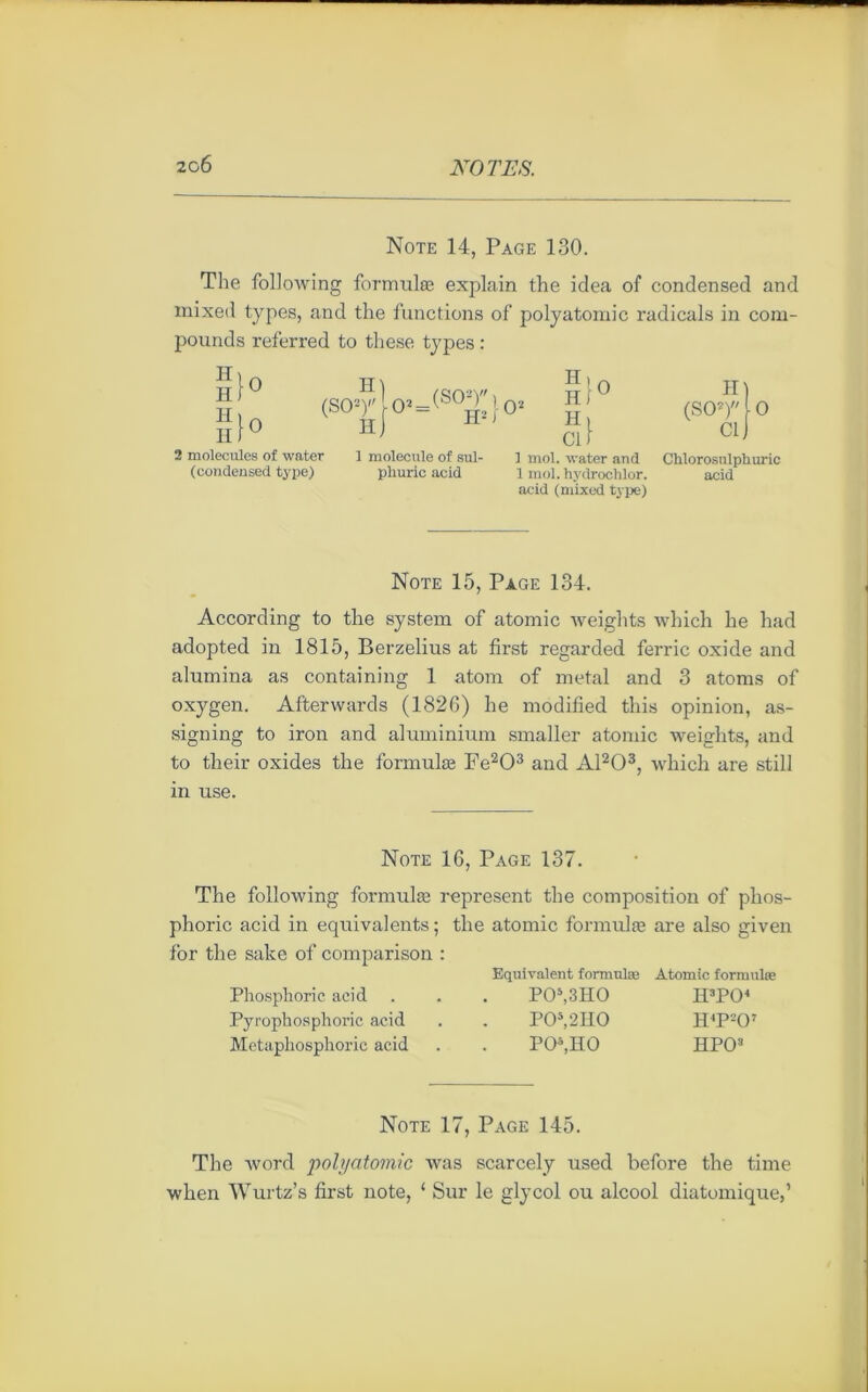 Note 14, Page 130. The following formulée explain the idea of condensed and inixed types, and the functions of polyatomic radicals in com- pounds referred to these types : H II H II }° (so-?lo2=(so!]l'j.o2 h) Hl0 H1U H> Cl) 2 molécules of water 1 molécule of sul- 1 mol. water and (condensed type) phuric acid 1 mol. hydrochlor. acid (mixed type) II (SO2) Cl O Chlorosulphuric acid Note 15, Page 134. According to the System of atomic weights which he had adopted in 1815, Berzelius at first regarded ferrie oxide and alumina as containing 1 atom of métal and 3 atoms of oxygen. Afterwards (1826) he modified this opinion, as- signing to iron and aluminium smaller atomic weights, and to tlieir oxides the formulæ Fe203 and A1203, which are still in use. Note 16, Page 137. The following formulæ represent the composition of plios- phoric acid in équivalents ; the atomic formulæ are also given for the sake of comparison : Equivalent formulæ Atomic formulæ Phosphoric acid . . . PO5,3IIO H3P04 Pyrophosphoric acid . . P05,2H0 H4P207 Metaphosphoric acid . . PO4,HO HPO3 Note 17, Page 145. The word polj/atomic was scarcely used before the time when Wurtz’s first note, ‘ Sur le glycol ou alcool diatomique,’