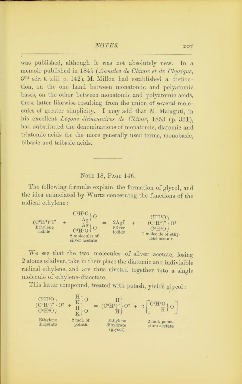 was published, although it was not absolutely new. In a memoir published in 1845 (Annales de Chimie et de Physique, 3me sér. t. xiii. p. 142), M. Millon had establishea a distinc- tion, on the one hand between monatomic and polyatomic bases, on the other between monatomic and polyatomic acids, these latter likewise resulting from the union of several molé- cules of greater simplicity. I may add that M. Malaguti, in his excellent Leçons élémentaires de Chimie, 1853 (p. 331), had substituted the dénominations of monatomic, diatomic and triatomic acids for the more generally used terms, monobasic, bibasic and tribasic acids. Note 18, Page 14G. The following formulas explain the formation of glycol, and the idea enunciated by Wurtz concerning the functions of the radical ethylene : (C2H4)I2 Ethylene iodide + C2H30 O Agi Ag)0 C2H30 ) u 2 molécules of silver acetate C2H30 ) 2AgI + (CTI4) lo2 Silver C-H30 ) iodide j molecule of ethy. lene acetate We see that the tAvo molécules of silver acetate losino- ' O 2 atoms of silver, take in their place the diatomic and indivisible radical ethylene, and are thus riveted together into a single molecule of ethylene-diacetate. Tliis latter compound, treated with potash, yields glycol : C2H30 ) JlO (C2II4) O2 + C2H30 J £}0 Ethylene 2 mol. of Ethylene 2 mol. potas- diacetate potash dihydrate sium acetate (glycol)