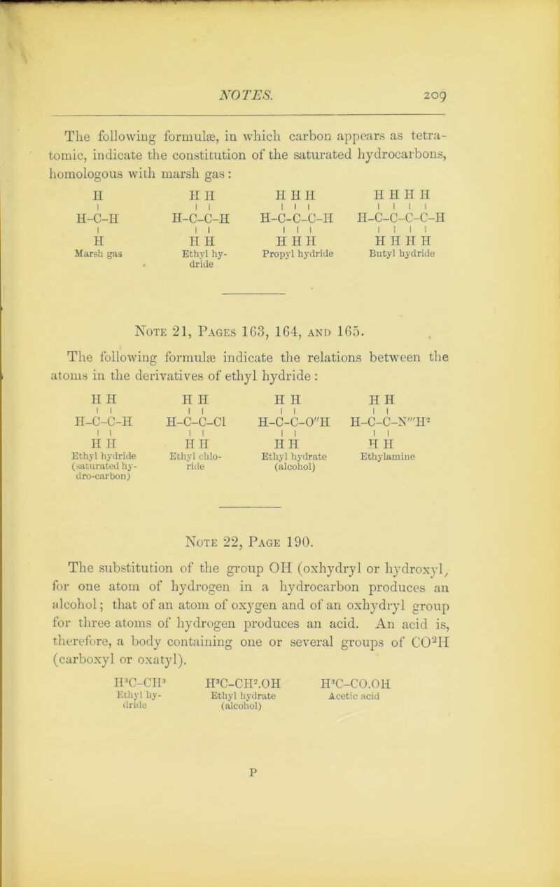 The following formulæ, in which carbon appears as tetra - toœic, indicate the constitution of tlie saturated hydrocarbons, homologous with marsh gas : H 1 H-C-H 1 H Marsh gas H H H-C-C-H 1 1 H H Ethyl hy- dride H HH ! I I H-C-C-C-II 1 1 1 H H II Propyl hydride H H H H 1 1 1 1 II-C-C-C-C-H I I I ! H Ii II H Butyl hydride Note 21, Pages 163, 164, and 165. The following formulæ indicate the relations between the atoms in the dérivatives of ethyl hydride : H H H H II H H H H-C-C-H H-C-C-CI H-C-C-0H h-c-c-n': H H Ethyl hydride (saturated hy- dro-carbon) HII Ethyl cblo- ride HH Ethyl hydrate (alcohol) H H Ethylamine Note 22, Page 190. The substitution of the group OH (oxhydryl or hydroxyl, for one atom of hydrogen in a hydrocarbon produces au alcohol; that of an atom of oxygen and of an oxhydryl group for three atoms of hydrogen produces an acid. An acid is, therefore, a body containing one or several groups of C02H (carboxyl or oxatyl). IFC-CIP Ethyl hy- dride IFC-CIF.OH Ethyl hydrate (alcohol) H’C-CO.Oll Acetic acid