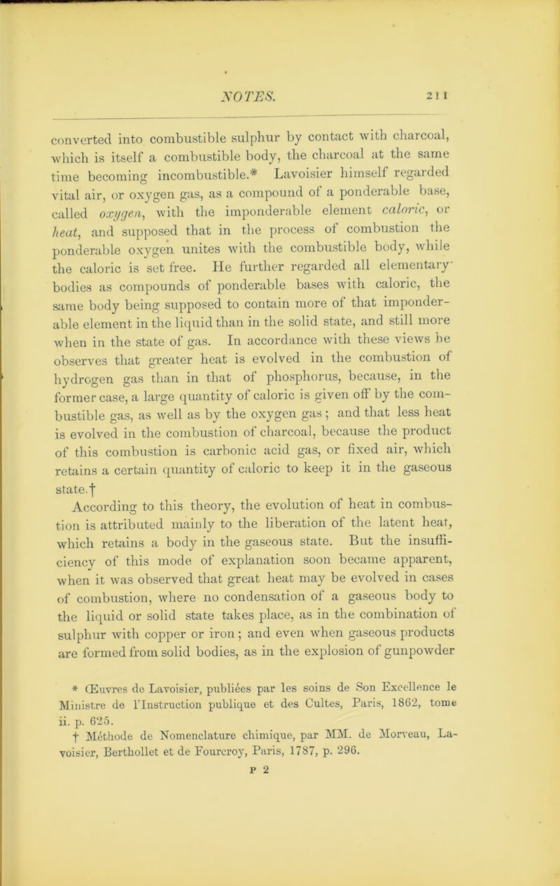 converted into combustible sulphur by contact witb charcoal, which is itself a combustible body, the charcoal at the same time becoming incombustible.* Lavoisier himself regarded vital air, or oxygen gas, as a compound ol a pondérable base, called oxygen, with the impondérable element calorie, or heat, .and supposed that in the process ot combustion the pondérable oxygen unités with the combustible body, while the calorie is set free. He further regarded ail elementary bodies as compounds of pondérable bases with calorie, the same body being supposed to contain more of that impondér- able element in the liquid than in the solid State, and still more when in the State of gas. In accordance with these views he observes that greater heat is evolved in the combustion of hydrogen gas than in that of phosphorus, because, in the former case, a large quantity of calorie is given off by the com- bustible gas, as well as by the oxygen gas ; and that less heat is evolved in the combustion of charcoal, because the product of this combustion is carbonic acid gas, or fixed air, which retains a certain quantity of calorie to keep it in the gaseous State, f According to this theory, the évolution of heat in combus- tion is attributed mainly to the libération of the latent heat, which retains a body in the gaseous State. But the insuffi- ciency of this mode of explanation soon became apparent, when it was observed that great heat may be evolved in cases of combustion, where no condensation of a gaseous body to the liquid or solid state takes place, as in the combination of sulphur with copper or iron ; and even when gaseous products are formedfrom solid bodies, as in the explosion of gunpowder * Œuvres do Lavoisier, publiées par les soins de Son Excellence le Ministre de l’Instruction publique et des Cultes, Paris, 1862, tome ii. p. 625. t Méthode de Nomenclature chimique, par MM. de Morveau, La- voisier, Berthollet et de Fourcroy, Paris, 1787, p. 296.