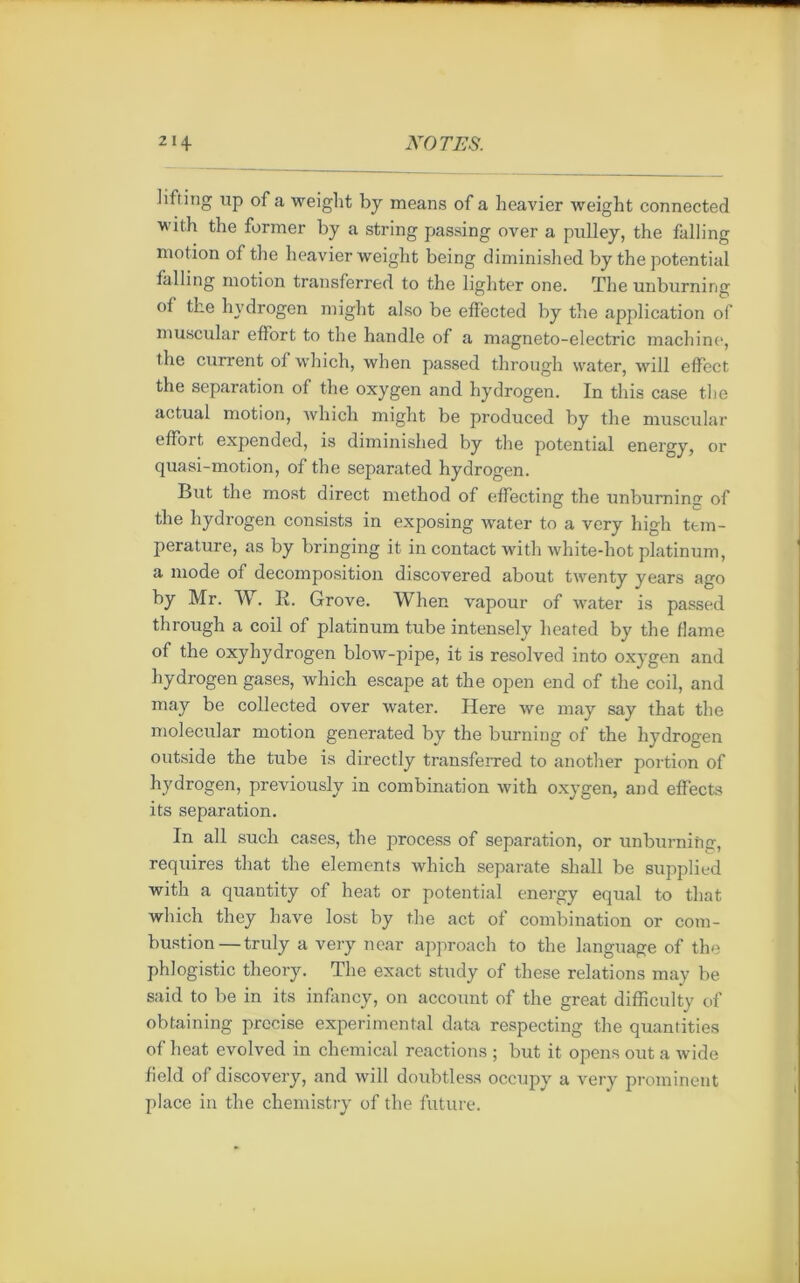 lifting up of a weight by means of a heavier weight connected with the former by a string passing over a pulley, the falling mot ion of the heavier weight being diminished by the potential falling motion transferred to the lighter one. The unburning ot the hydrogen might also be effected by the application of muscular effort to the handle of a magneto-electric machine, the current ot which, when passed through water, will effect, the séparation of the oxygen and hydrogen. In this case the actual motion, which might be produced by the muscular effort expended, is diminished by the potential energy, or quasi-motion, of the separated hydrogen. But the most direct method of effecting the unburning of the hydrogen consists in exposing water to a ver y high tem- pérature, as by bringing it in contact with white-hot platinum, a mode of décomposition discovered about twenty years ago by Mr. W. R. Grove. When vapour of water is passed through a coil of platinum tube intensely heated by the flame of the oxyhydrogen blow-pipe, it is resolved into oxygen and hydrogen gases, which escape at the open end of the coil, and may be collected over water. Here we may say that the molecular motion generated by the burning of the hydrogen outside the tube is directly transferred to another portion of hydrogen, previously in combination with oxygen, and effects its séparation. In ail sucli cases, the process of séparation, or unburning, requires that the éléments which separate shall be supplied with a quantity of heat or potential energy equal to that which they hâve lost by the act of combination or com- bustion— truly a very near approach to the language of the phiogistic theory. The exact study of these relations may be said to be in its infancy, on account of the great difficulty of obtaining précisé experimental data respecting the quantifies of heat evolved in chemical reactions ; but it opens out a wide field of discovery, and will doubtless occupy a very prominent place in the chemistry of the future.