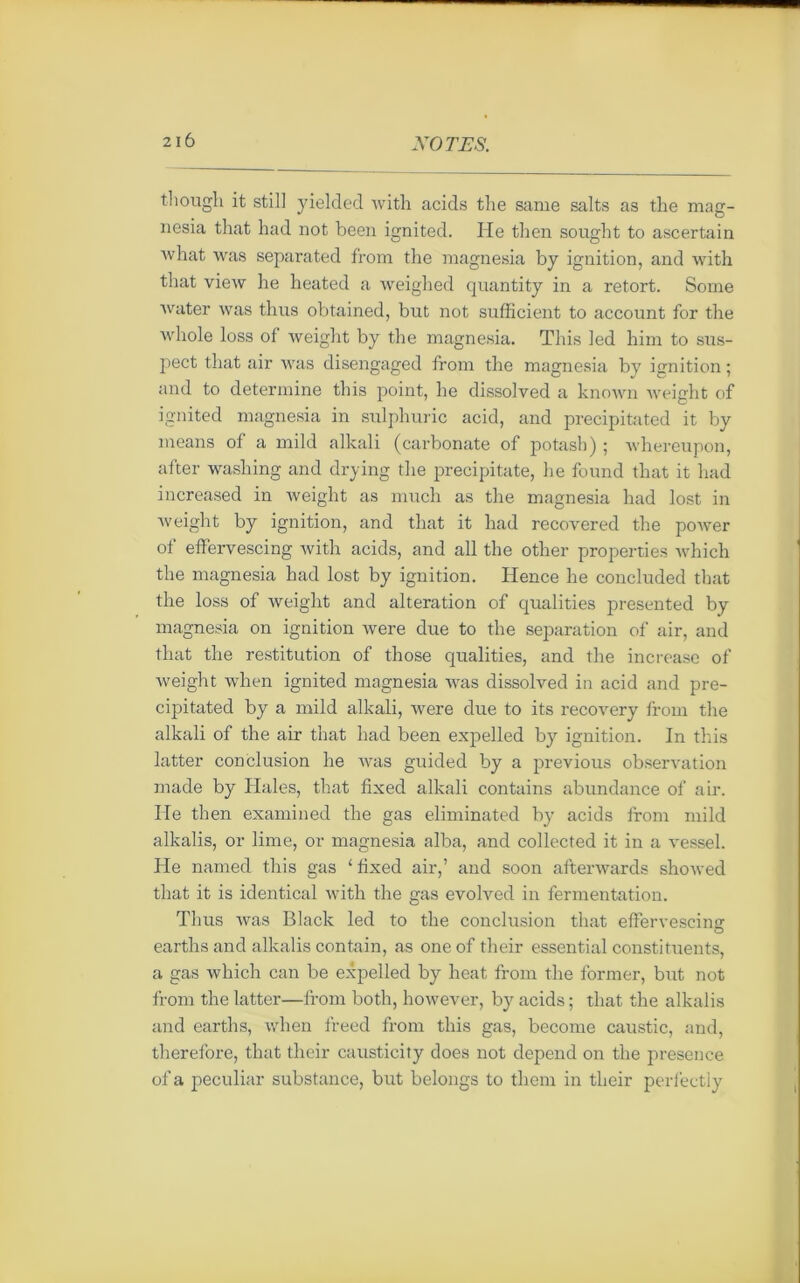 2IÔ tliough it still yielded with acids tlie same salts as the mag- nesia that had not been ignited. He then sought to ascertain what was separated from the magnesia by ignition, and with that view he heated a weighed quantity in a retort. Sonie water was thus obtained, but not sufficient to account for the whole loss of weight by the magnesia. This led him to sus- pect that air was disengaged from the magnesia by ignition ; and to détermine this point, he dissoived a known weight of ignited magnesia in sulphuric acid, and precipitated it by means of a mild alkali (carbonate of potash) ; whereupon, after washing and drying tlie precipitate, he found that it had increased in weight as much as tlie magnesia had lost in weight by ignition, and that it had recovered the power of effervescing with acids, and ail the otlier properties which the magnesia had lost by ignition. Hence he concluded that the loss of weight and alteration of qualities presented by magnesia on ignition were due to the séparation of air, and that the restitution of those qualities, and the increase of weight when ignited magnesia was dissoived in acid and pre- cipitated by a mild alkali, were due to its recovery from the alkali of the air that had been expelled by ignition. In this latter conclusion he was guided by a previous observation made by Haies, that fixed alkali contains abundance of air. He then examined the gas eliminated by acids from mild alkalis, or lime, or magnesia alba, and collected it in a vessel. He named this gas ‘fixed air,’ and soon afterwards showed that it is identical with the gas evolved in fermentation. Thus was Black led to the conclusion that effervescing: o earths and alkalis contain, as oneof their essential constituents, a gas which can be expelled by beat from the former, but not from the latter—from both, however, by acids ; that the alkalis and earths, when freed from this gas, becorne caustic, and, therefore, that their causticity does not dépend on the presence of a peculiar substance, but belongs to them in their perfectly