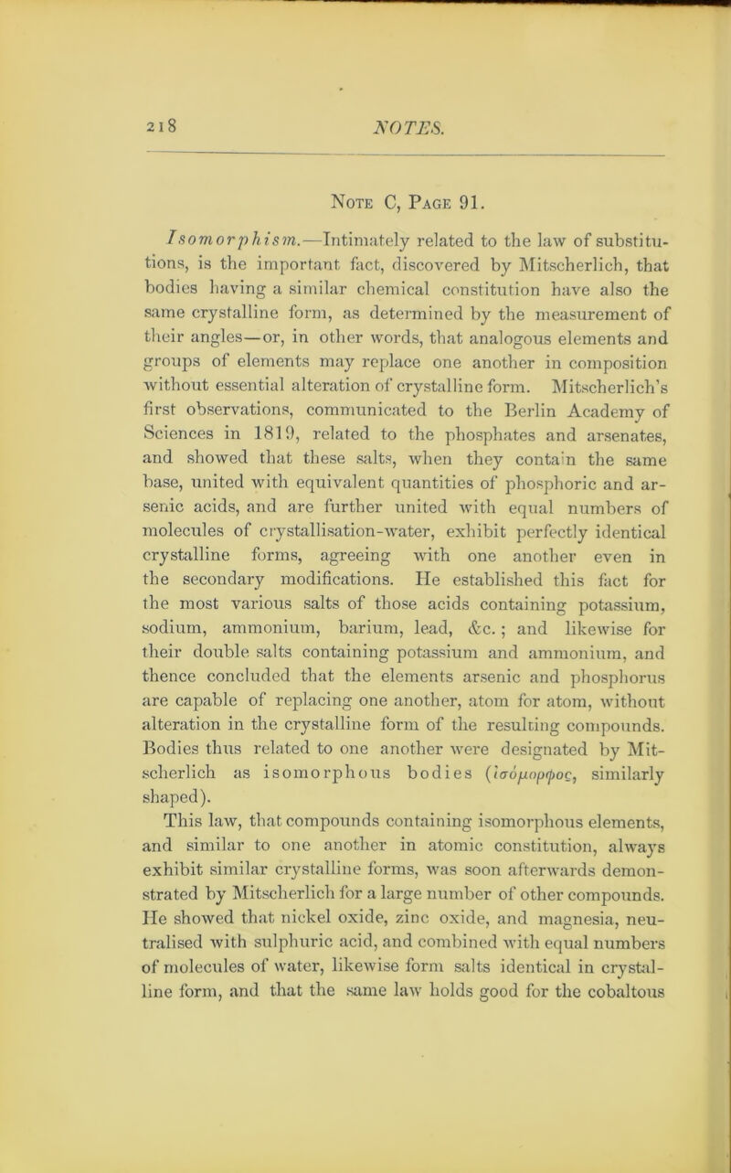 Note C, Page 91. Isomorphism.—Intimately related to the law of substitu- tions, is the important fact, discovered by Mitscherlich, that bodies liaving a similar chemical constitution bave also the saine crystalline forai, as determined by the measurement of their angles—or, in other words, that analogous éléments and groups of éléments may replace one another in composition without essential alteration of crystalline form. Mitscherlich’s first observations, communicated to the Berlin Academy of Sciences in 1819, related to the phosphates and arsenates, and showed that these salts, when they contain the same base, United with équivalent quantities of phosphoric and ar- senic acids, and are further united with equal numbers of molécules of crystallisation-water, exhibit perfectly identical crystalline forms, agreeing with one another even in the secondary modifications. He established this fact for the most various salts of those acids containing potassium, sodium, ammonium, barium, lead, &c. ; and likewise for their double salts containing potassium and ammonium, and thence concluded that the éléments arsenic and phosphorus are capable of replacing one another, atom for atom, without alteration in the crystalline form of the resulting compounds. Bodies thus related to one another were designated by Mit- scherlich as isomorphous bodies (iaopnpÿoe, similarly shaped). This law, that compounds containing isomorphous éléments, and similar to one another in atomic constitution, always exhibit similar crystalline forms, was soon afterwards demon- strated by Mitscherlich for a large number of other compounds. Ile showed that nickel oxide, zinc oxide, and magnesia, neu- tralised with sulphuric acid, and combined with equal numbers of molécules of water, likewise form salts identical in crystal- line form, and that the same law holds good for the cobaltous