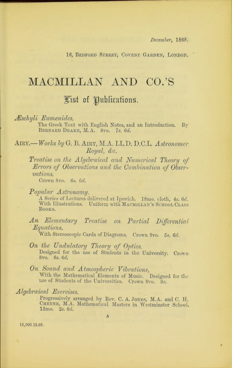 December, 1868. 16, Bedford Street, Covent Gard en, London. MACMILLAN AND CO.’S ÿisl of 'IJublinrticms. Æschyli Euménides. The Greek Text with Englisli Notes, and an Introduction. By Bernard Drake, M.A. 8vo. 7s. 6d. Airy.— Works by G. B. Airy, M.A. LL.D. D.C.L. Astronomer Royal, de. Treatise on the Algebraical and Numcrical TJieory of Errors of Observations and tlic Combination of Obser- vations. Crown 8vo. 6s. 6d. Popular Astronomy. A Sériés of Lectures delivered at Ipswich. 18mo. clotli, 4s. 6d. With Illustrations. Unifoxm with Macmellan’s School Class Books. An Elementary Treatise on Partial Diffcrential Equations. With Stereoscopic Cards of Diagrams. Crown 8vo. 5s. 6d. On the TJndulatory Theory of Optics. Designed for the use of Students in the University. Crown 8vo. 6s. 6d. On Sound and Atmospheric Vibrations, With the Mathematical Eléments of Music. Designed for the use of Students of the Universities. Crown 8vo. 9s. Algebraical Exercises. Progressive^ arranged by Eev. C. A. Jones, M.A. and G. H. Cheyne, M.A. Mathematical Masters in Westminster School. 18mo. 2s. 6d. A 15,000.12.6S.