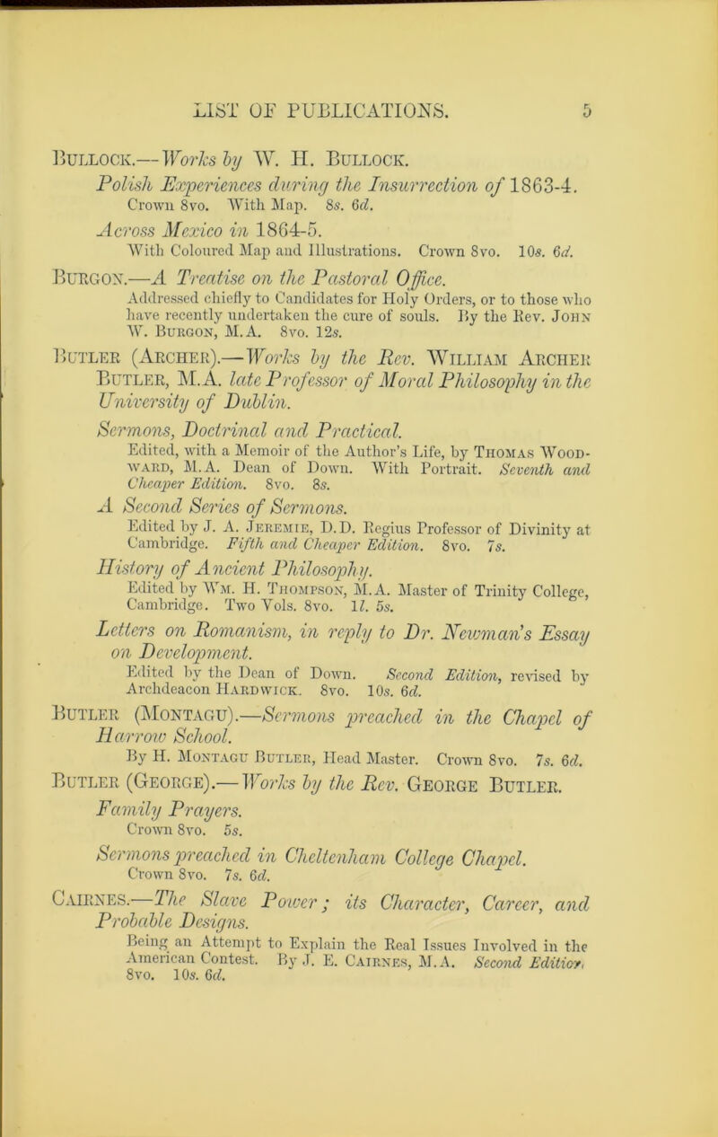 Bullock.— Works by W. II. Bullock. Polish Expériences during the Insurrection of 1863-4. Crown 8vo. With Map. 8s. Gd. Across Mexico in 1864-5. With Coloured Map and Illustrations. Crown 8vo. 10s. Gd. Burgon.—A Treatise on the Pastoral Office. Addressed chiefly to Candidates for Holy ürders, or to those wlio hâve recently undertaken the cure of soûls. By the Rev. John W. Burgon, M.A. 8vo. 12s. Butler (Archer).—Works by the Rev. William Archer Butler, M.A. Ictte Prof essor of Moral Philosophy in the University of Dublin. Sermons, Doctrinal and P radical. Edited, with a Memoir of the Author’s Life, by Thomas Wood- ward, M.A. Dean of Down. With Portrait. Scventh and Cheaper Edition. 8vo. 8s. A Second Sériés of Sermons. Edited by J. A. Jeremie, D.D. Regius Professor of Divinity at Cambridge. Fifth and Cheaper Edition. 8vo. 7s. History of Ancient Philosophy. Edited by Wm. H. Thompson, M.A. Master of Trinity College, Cambridge. Two Yols. 8vo. IL 5s. Letters on Romanism, in reply to Dr. Newmaris Essay on Development. Edited by the Dean of Down. Second Edition, revised by Archdeacon PIardwick. 8vo. 10s. Gd. Butler (Montagv).—Sermons preached in the Chapd of Harrow School. By H. Montagu Butler, Head Master. Crown 8vo. 7s. 6d. Butler (George).— Works by the Rev. George Butler. Family P ray ers. Crown 8yo. 5s. Sermons preached in Cheltenham College Chapd. Crown 8vo. 7s. 6d. Cairnes. The Slave Power ; its Char acier, Career, and Probable Designs. Being an Attempt to Explain the Real Issues Iuvolved in the American Contest. By J. E. Cairnes, M.A. Second Editicv, 8vo. 1 Os. 6d.