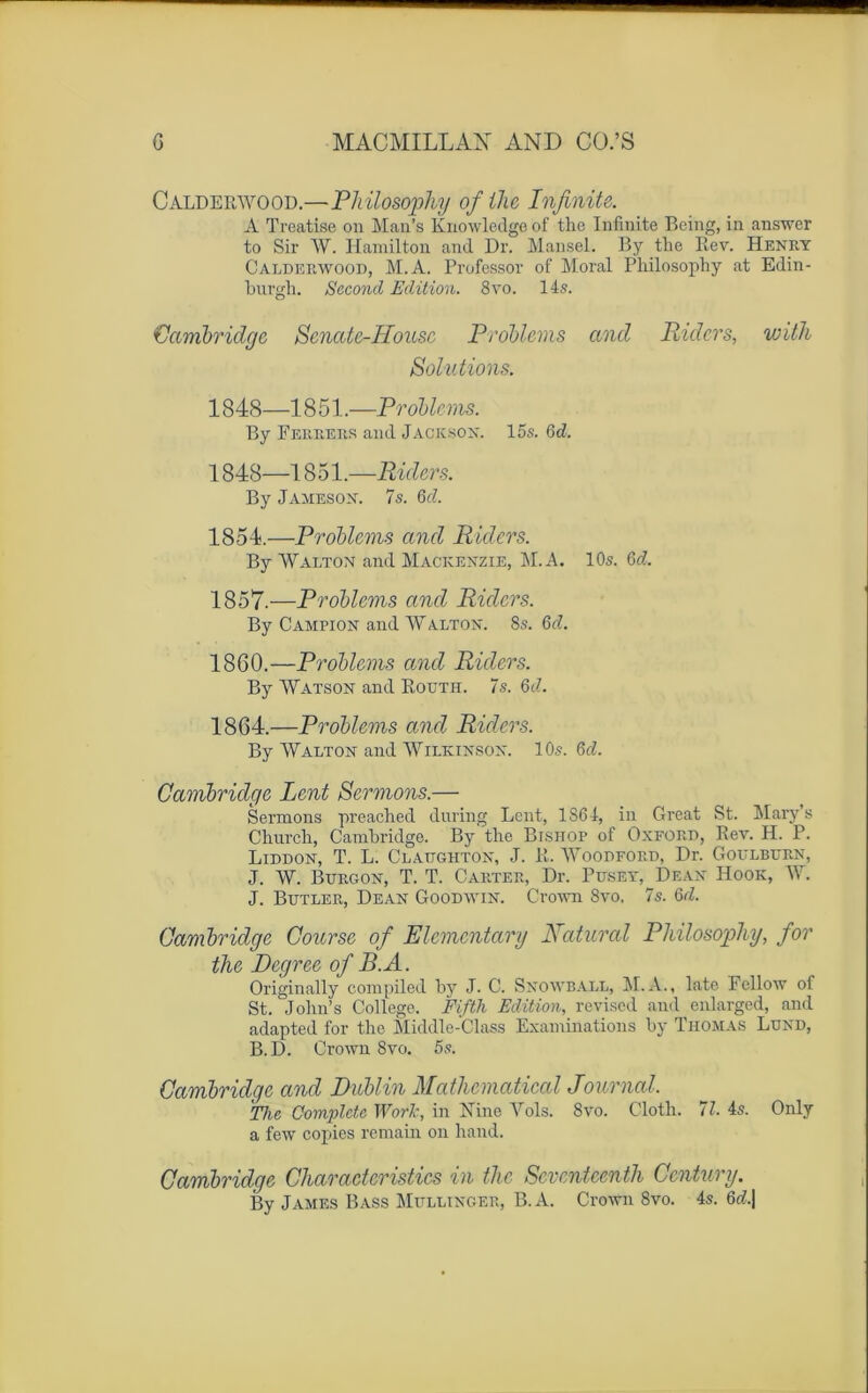 Calderwood.—Philosophy ofthc Infinité. A Treatise on Man’s Knowledge of the Infinité Being, in answer to Sir W. Hamilton and Dr. Mansel. By the Rev. Henry Calderwood, M.A. Professor of Moral Philosophy at Edin- burgh. Second Edition. 8vo. 14s. 'Cambridge Scnatc-IIousc Problems and Ridcrs, with Solutions. 1848—1851.—Problems. By Ferrers and Jackson, 15s. 6d. 1848—1851.—Ridcrs. By Jameson. 7s. 6d. 1854.—Problems and Riders. By WAlton and Mackenzie, M.A. 10s. Gd. 1857.—Problems and Ridcrs. By Campion and W Alton. 8s. 6d. 1860.—Problems and Riders. By Watson and Routh. 7s. 6<A 1864.—Problems and Riders. By Walton and Wilkinson. 10s. 6d. Cambridge Lent Sermons.— Sermons preached during Lent, 1S64, in Grcat St. Mary s Church, Cambridge. By the Bishop of Oxford, Rev. H. P. Liddon, T. L. Clattghton, J. R. Woodford, Dr. Goulbijrn, J. W. Burgon, T. T. Carter, Dr. P use y, Dean Hook, W. J. Butler, Dean Goodwin. Crown 8vo. 7s. 6/2. Cambridge Course of Elementary Raturai Philosophy, for the Degree of B.A. Originally compiled by J. C. Snowball, M.A., lato Fcllow of St. John’s College. Fifth Edition, revised and enlarged, and adapted for the Middle-Class Examinations by Thomas Lund, B. D. Crown 8vo. 5s. Cambridge and Dublin Mathcmatical Journal. Tlic Complète Work, in Nine Yols. 8vo. Clotli. 11. 4s. Only a few copies remain on hand. Cambridge Charactcristics in the Scvcnteenth Ccntury. By James Bass Mullinger, B. A. Crown 8vo. 4s. 6d.|