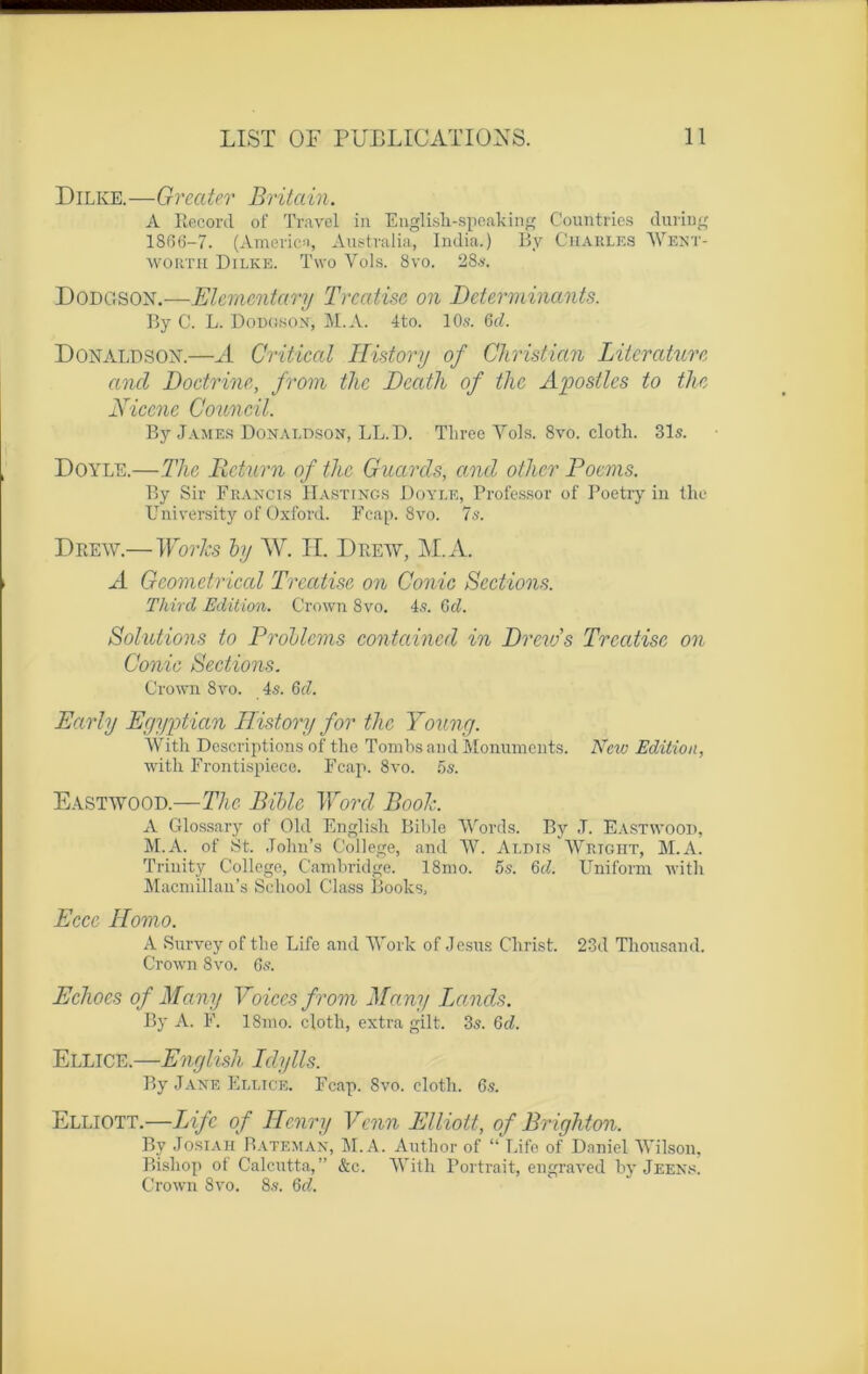 Dilke.—Oreater Britain. A Record of Travel in English-speaking Countries duriug 1866-7. (America, Australia, India.) By Charles Went- worth Dilke. Two Vols. 8vo. 28s. Dodgson.—Elcmcntary Trcatise on Déterminants. By C. L. Doügson, M.A. 4to. 10s. 6cl. Donaldsox.—A Critical History of Christian Literaturc ancl Doctrine, from the Dcath of thc Apostles to thc Niccne Council. By James Donaldson, LL. D. Tliree Vois. 8vo. cloth. 31s. Doyle.—The Return of thc Gnards, and othcr Pocms. By Sir Francis Hastings Doyle, Professor of Poetry in thc University of Oxford. Fcap. 8vo. 7s. Drew.— Works by W. IL Drew, M.A. A Gcometrical Trcatise on Conic Sections. Third Edition. Crown 8vo. 4s. Gd. Solutions to Problems contained in Drcw’s Trcatise on Conic Sections. Crown 8vo. 4s. Gd. Early Egyptian IT.istory for thc Young. With Descriptions of the Tombs and Monuments. New Edition, with Frontispiece. Fcap. 8vo. 5s. Eastwood.—The Bible Word Book. A Glossary of Old English Bible Word s. By J. Eastwood, M.A. of St. .Tohn’s College, and W. Aldis Wright, M.A. Trinity College, Cambridge. 18mo. 5s. Gd. Uniform with Macmillan’s School Class Books, Eccc ITomo. A Survey of the Life and Work of Jésus Christ. 23d Thousand. Crown 8vo. 6s. Echoes of Many Voices from Many Lands. By A. F. 18mo. cloth, extra gilt. 3s. Gd. Ellice.—English Iclylls. By Jane Ellice. Fcap. 8vo. cloth. 6s. Elliott.—Life of Henry Vcnn Elliott, of Brighton. By Josiah Bâte max, M.A. Author of “Life of Daniel Wilson, Bisliop of Calcutta,” &c. With Portrait, engraved by Jeens. Crown 8vo. 8s. Gd.