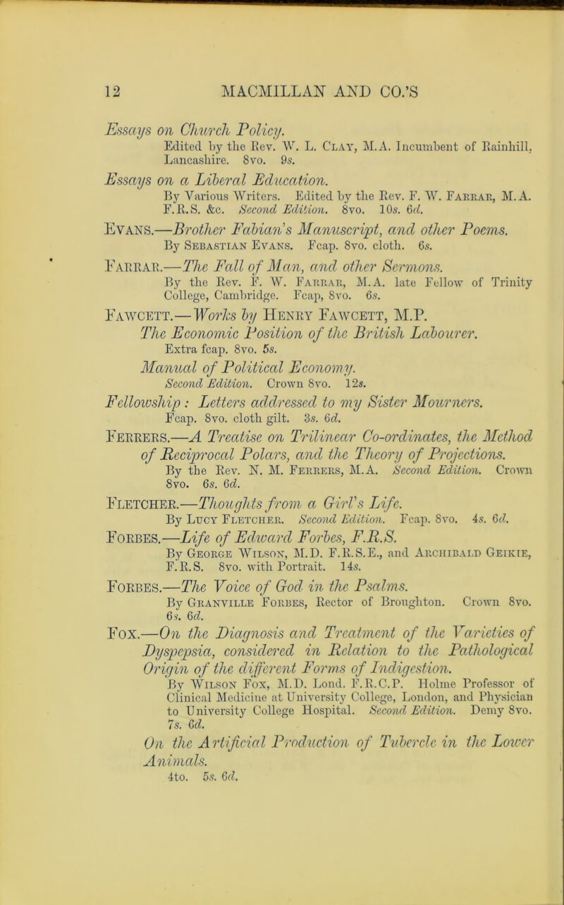 Essctys on Church Policy. Editecl l>y the Ilev. W. L. Clay, M.A. Incumbent of Rainhill, Lancashire. 8vo. 9s. Essays on a Liberal Education. B y Various Writers. Editecl by tlie Rev. F. W. Fariiar, M.A. F. R. S. &c. Second Edition. 8vo. 10s. 6d. Evans.—Brothcr Fabian’s Manuscript, and other Poems. By Sébastian Evans. Fcap. 8vo. cloth. 6s. Farrar.—The Fall of Man, and other Sermons. By the Rev. F. W. Farrar, M.A. late Fellow of Trinity College, Cambridge. Fcap, 8vo. 6s. Fawcett.—Works by Henry Fawcett, M.P. The Economie Position of the British Labourer. Extra fcap. 8vo. 5s. Manual of Political Economy. Second Edition. Crown 8vo. 12s. Fclloivship : Letters addressed to my Sister Mourners. Fcap. 8vo. cloth gilt. 3s. Qd. Ferrers.—A Treatise on Trilinear Co-ordinatcs, the Mcthod of Rcciprocal Polars, and the Theory of Projections. By the Rev. N. M. Ferrers, M.A. Second Edition. Crown 8vo. 6s. Qd. Fletcher.—Thoughts from a Girl's Life. By Lucy Fletcher. Second Edition. Fcap. 8vo. 4s. Qd. Forbes.—Life of Edward Forbcs, F.R.S. By George Wilson, M.D. F.R.S.E., and Archibald Geikie, F.R.S. 8vo. witli Portrait. 14s. Forbes.—The Voice of God in the Psalms. By Granville Forbes, Rector of Brongliton. Crown 8vo. 6 s. 6 d. Fox.—On the Diagnosis and Treatmcnt of tlie Varieties of Dyspcpsia, considéréel in Relation to the Pathological Origin of the different Forms of Indigestion. By Wilson Fox, M.D. Lond. F.R.C.P. Holme Professor of Clinical Medicine at University College, London, and Physician to University College Hospital. Second Edition. Demy 8vo. 7s. 6d. On the Artificial Production of Tubercle in the Lowcr Animais. 4to. 5s. 6d.