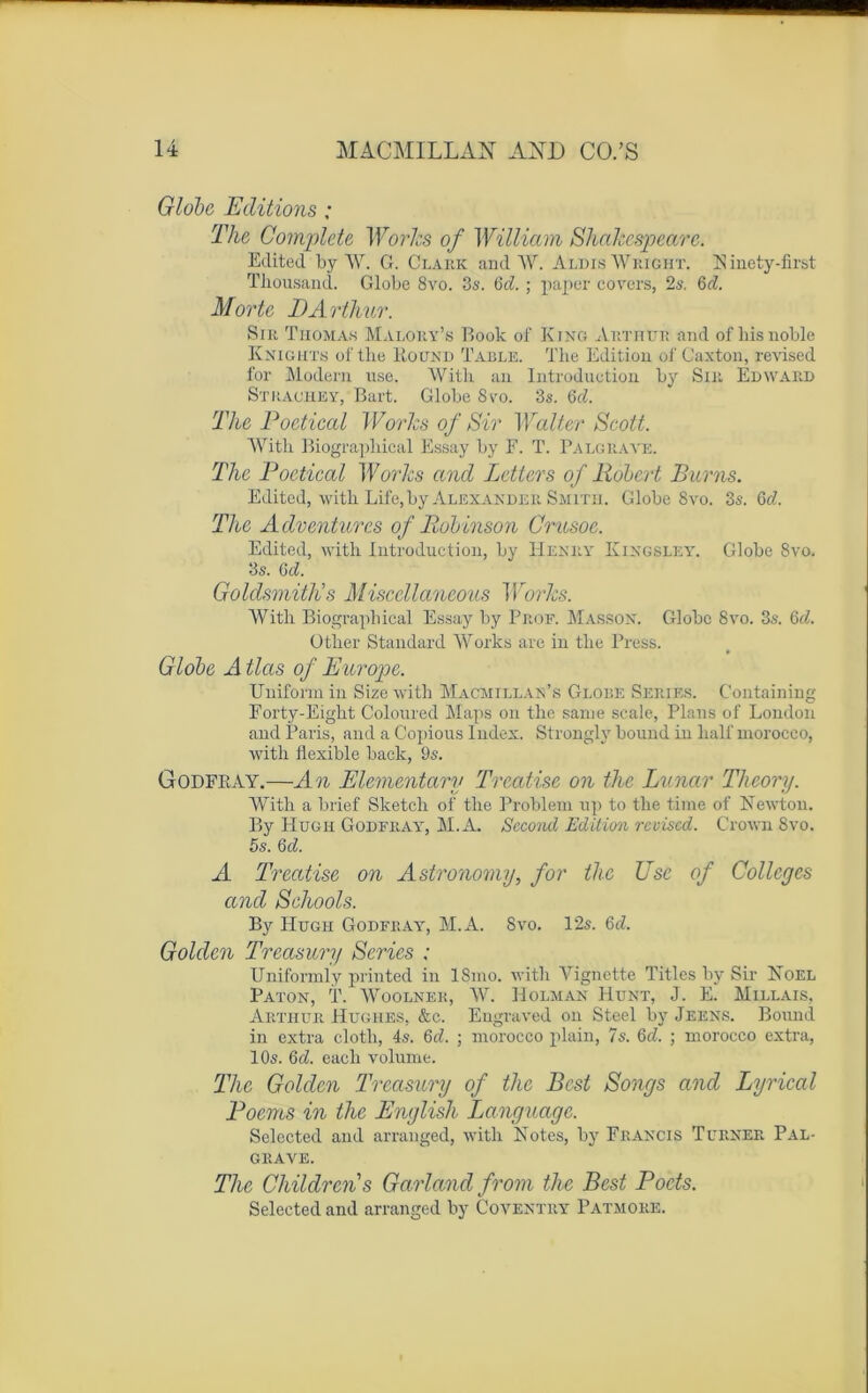 Globe Editions ; The Complété Works of William Shakespeare. Edited by AV. G. Clark and W. A lois Wright, b! inety-first Tliousand. Globe 8vo. 3s. Gd. ; paper covers, 2s, 6c?. Morte I)Arthur. Sir Thomas Malory’s Book of King Arthur and of liis noble Knights of the Round Table. The Edition of Caxton, revised for Modem use. Witli an Introduction by Sir Edward Strachey, Bart. Globe 8vo. 3s. Gd. The Poetical Works of Sir Walter Scott. With Biograpliical Essay by F. T. Palgraye. The Poetical Works and Letters of Robert Burns. Edited, with Life, by Alexander Smith. Globe 8vo. 3s. Gd. The Adventurcs of Robinson Crusoc. Edited, with Introduction, bv Henry Kingsley. Globe 8vo. 3s. Gd. Goldsmithu s Miscellaneous Works. Witli Biographical Essay by Prof. Masson. Globe 8vo. 3s. Gd. Other Standard Works are in the Press. Globe A tlas of Europe. Uniforra in Size with Macmillan’s Globe Sériés. Containing Forty-Eight Coloured Maps on the sanie scale, Plans of London and Paris, and a Copious Index. Stronglv bound in liait morocco, with flexible baclc, 9s. Godfkay.—An Elementary Trcatise on the Lunar Theory. With a brief Sketch of the Problem up to the time of Newton. By FIugh Gode ray, M.A. Second Edition revised. Crown 8vo. 5s. Gd. A Trcatise on Astronomy, for the Use of Colleges and Schools. By Hugh Godfray, M.A. Svo. 12s. Gd. Golden Treasury Sériés ; Uniformly printed in ISmo. with Vignette Titles by Sir Noël PATON, T. WOOLNER, W. H O LM AN IIüNT, J. E. MlLLAIS, Arthur Hughes. &c. Engraved on Steel by Jeens. Bound in extra clotli, 4s. Gd. ; morocco plain, 7s. Gd. ; morocco extra, 10s. Gd. eacli volume. The Golden Treasury of the Best Songs and Lyrical Poems in the English Language. Selected and arrauged, with Notes, by Francis Turner Pal- grave. The Childrens Garland from the Best Pocts. Selected and arranged by Coventry Patmore.