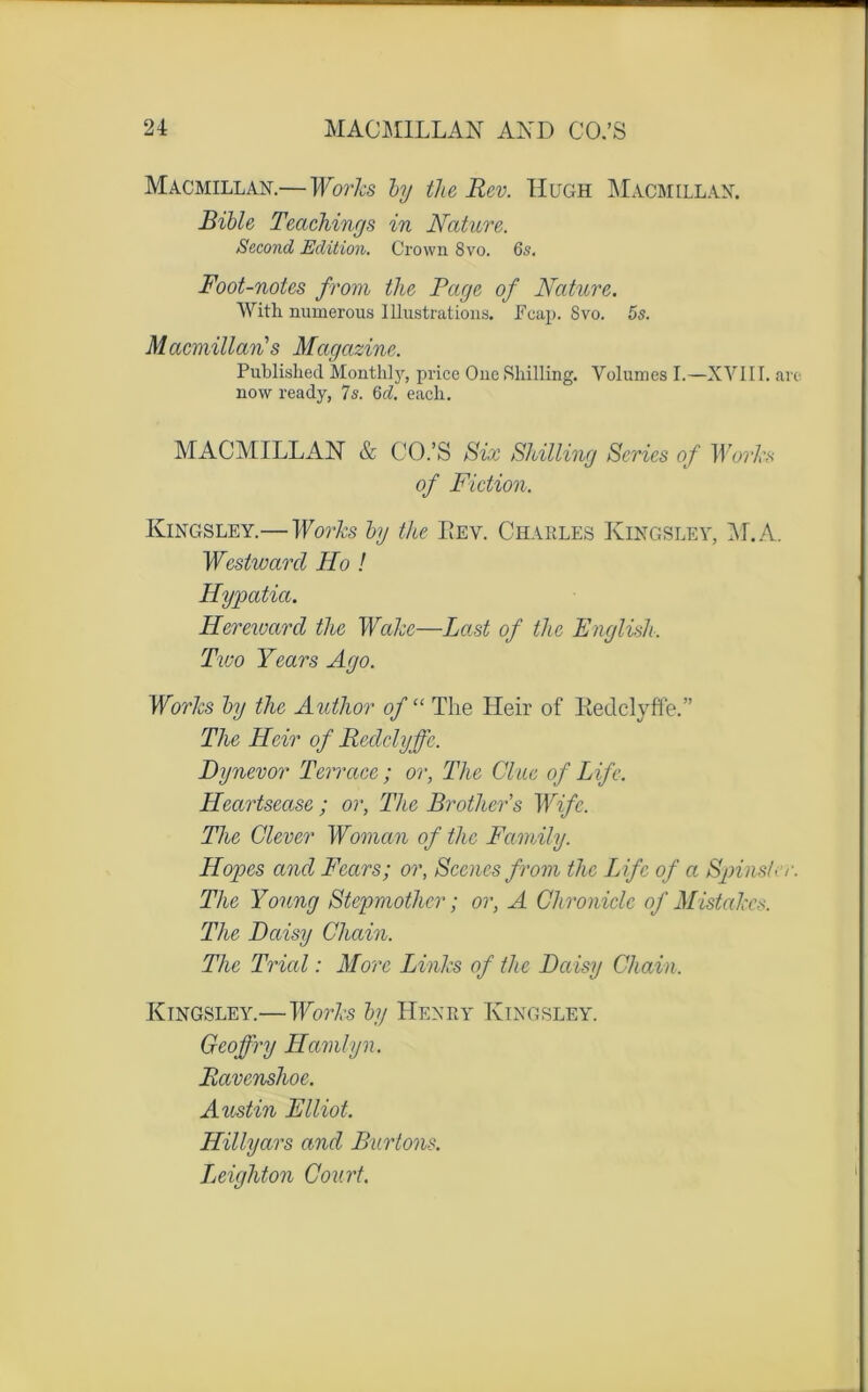 Macmillan.—Works by the Rev. Hugh Macmillan. Bible Teachinys in Nature. Second Edition. Crown 8vo. 65. Foot-notes from the Page of Nature. With numerous Illustrations. Fcap. 8vo. 5s. Macmillan s Magazine. Published Monthly, price One Shilling. Volumes I.—XVIII. are now ready, 7s. 6d. each. MACMILLAN & CO.’S Six Shilling Sériés of Works of Fiction. Kingsley.—Works by the Rev. Charles Kingsley, AL A. Westward Ho ! Hypatict. Hereward the Wakc—hast of the English. Tico Y cars Ago. Works by the Author of“ The Heir of Redclyffe.” The Hoir of Redclyffe. Dynevor Terrace ; or, Tlie Clue of Life. Heartsease ; or, The Brothers Wifc. The Glever Woman of the Family. Hopes and Fears; or, Scenes from the Life of a Spinstcr. The Young Stepmother ; or, A Ghroniclc of Mistakcs. The Daisy Chain. The Trial : More Links of the Daisy Chain. Kingsley.—Works by Henry Kingsley. Geoffry Hamlyn. Ravenshoe. Austin Elliot. Hillyars and Burtons. Leighton Court.