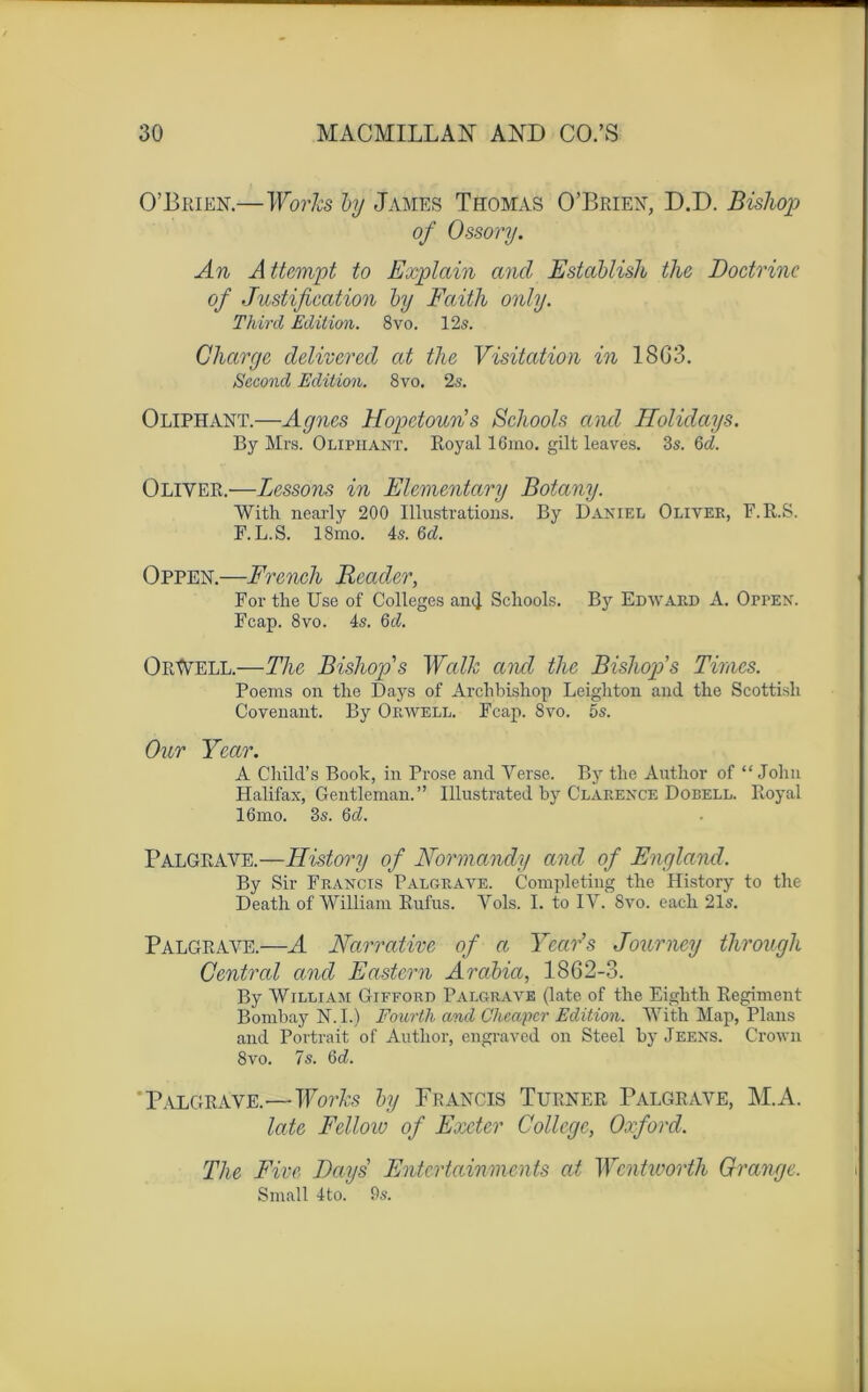 O’Brien.—Works by James Thomas O’Briex, D.D. Bishop of Ossory. An A ttempt to Explain and Establish the Doctrine of Justification by Faith only. Tlvird Edition. 8vo. 12s. Charge delivered cit the Visitation in 18G3. Second Edition. 8vo. 2s. Oliphant.—Agnes Hopetoun’ s Schools and Holidays. By Mrs. Oliphant. Royal 16mo. gilt leaves. 3s. 6<A Oliver.—Dessous in Elementary Botany. With nearly 200 Illustrations. By Daniel Oliver, F. ILS. F. L.S. 18mo. 4s. 6cL Oppen.—French Reader, For the Use of Colleges an<I Schools. By Edward A. Oppen. Fcap. 8vo. 4s. Qd. OrWell.—The Bishop''s Walk and the Bisliop’s Times. Poems on the Days of Archbishop Leighton and the Scottisli Covenant. By Orwell. Fcap. 8vo. 5s. Our Ycar. A Cliild’s Book, in Prose and Verse. By the Author of “John Halifax, Gentleman.” Illustrated by Clarence Dobell. Royal 16mo. 3s. 6d. Palgrave.—History of Normand}/ and of England. By Sir Francis Palgrave. Completiug the History to the Death of William Rufus. Vols. I. to IV. 8vo. each 21s. Palgrave.—A Narrative of a Ycar’s Journey through Central and Eastern Arabia, 1862-3. By William Gifford Palgrave (late of the Eighth Régiment Bombay N.I.) Fourth and Chcapcr Edition. With Map, Plans and Portrait of Author, engraved on Steel by Jeens. Crown 8vo. 7s. 6d. Palgrave.■— Works by Francis Turner Palgrave, M.A. late Fclloio of Exeter College, Oxford. The Fixe Days’ Entcrtainments at Wcntworth Grange. Small 4to. 9s.