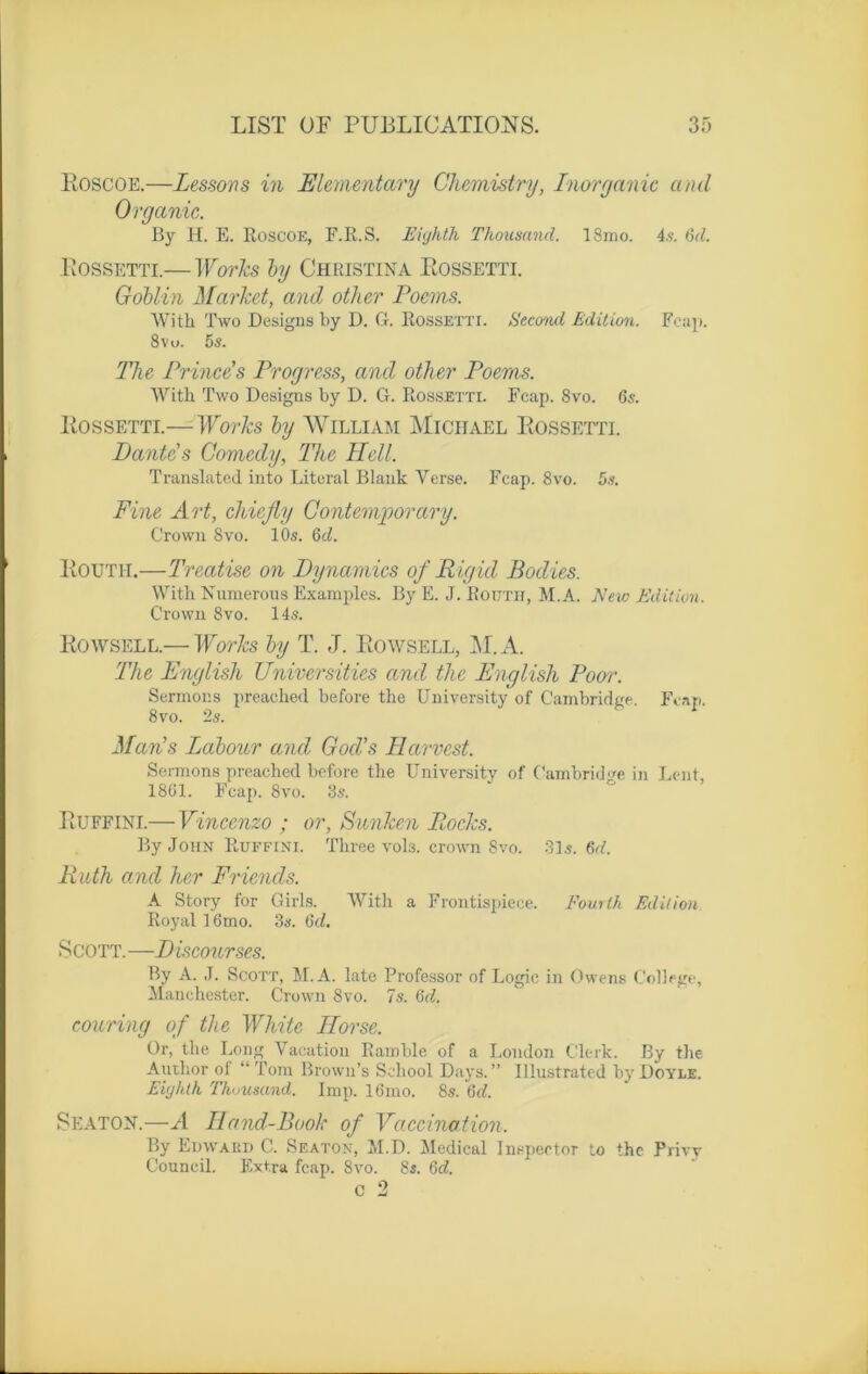 Roscoe.—Lessovs in Elementary Chcmistry, Tnorynnic aiul Organic. By H. E. Roscoe, F. R. S. Eighth Thousand. 18mo. 4.s\ Gd. Rossetti.—Works by Christina Rossetti. Goblin Market, and other Poems. With Two Designs by D. G. Rossetti. Seco'iul Edition. Fcap. 8vu. 5s. The Prince’s Progress, ancl otlier Poem-s. With Two Designs by D. G. Rossetti. Fcap. 8vo. 6s. Rossetti.— Works by William Michael Rossetti. Dante’s Comedy, The Hell. Translatée!, into Literal Blauk Verse. Fcap. 8vo. 5s. Fine Art, chiefly Gonternporary. Crown 8vo. 10s. 6d. Routii.—Treatise on Dynamics of Rigid Bodies. With Numerons Examples. By E. J. Routii, M.A. New Edition. Crown 8vo. 14s. Rowsell.— Works by T. J. Rowsell, M.A. The Englisli Universities and the English Poar. Sermons preached before the University of Cambridge Fcap. 8vo. 2s. Man’s Labour and Gocl’s Harvest. Sermons preached before the University of Cambridge in Lent, 1861. Fcap. 8vo. 3s. Ruffini.— Vincenzo ; or, Sunken Bocks. By John Ruffini. Three vob. crown 8vo. 31s. 6d. Rath and her Friends. A Story for Girls. With a Frontispiece. Fourth Edition Royal 16mo. 3s. Gd. Scott.—Discourses. By A. J. Scott, M.A. late Professor of Logic in Owens College, Manchester. Crown 8vo. 7s. Gd. couring of the White Ilorse. Or, the Long Vacation Rainble of a London Clerk. By the Anthor of “Tom Brown’s School Days. ” Illustrated by Doyle. Eigluh Thousand. Imp. 16mo. 8s. Gd. SEATOJL—A Hand-Book of Vaccination. By Edward C. Seaton, M.D. Medical Inspecter to the Privy Council. Extra fcap. 8vo. 8s. Gd. c 2