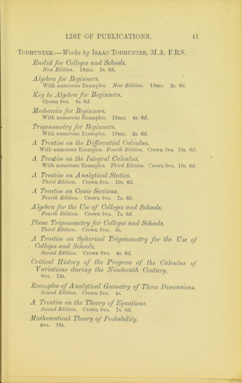 Todhuntek.—Works by Isaac Todhunter, M.A. F.E.S. Euclid for Colleges and Schools. New Edition. 18mo. 3s. 6 A A Igebra for Beginners. With numerous Examples. Neio Edition. 18mo. 2s. 6A Key to Algcbra for Beginners. Crown 8vo. 6s. 6A Mechanics for Beginners. With numerous Examples. 18mo. 4s. 6 A Trigonometry for Beginners. With numerous Examples. 18mo. ■ 2s. 6d. A Treatise on the Diffcrential Cctlculus. With numerous Examples. Fourth Edition. Crown 8vo. 10s. 6A A Treatise on the Intégral Calculus. With numerous Examples. Third Edition. Crown 8vo. 10s. 6 A A Treatise on Analytical Statics. Third. Edition. Crown 8vo. 10s. 6d. A Treatise on Conic Sections. Fourth Edition. Crown 8vo. 7s. 6A A Igebra for the Use of Colleges and Schools. Fourth Edition. Crown 8vo. 7s. 6A Plane Trigonometry for Colleges and Schools. Third Edition. Crown 8vo. 5s. A Treatise on Spherical Trigonometry for the Use of Colleges and Schools. Second Edition. Crown 8vo. 4s. 6A Critical History of the Progress of the Calculus of Variations during the Nineteenth Centura. Svo. 12s. Examples of Analytical Geometry of Thrce Dimensions. Second Edition. Crown Svo. 4s. A Treatise on the Theory of Equations. Second Edition. Crown 8vo. 7s. 6A Mathematical Theory of Probcibility. 8vo. 18s.
