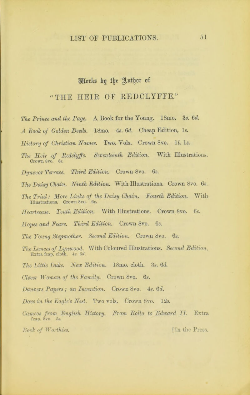 (jStorks bg llje ^utjjor of “THE HE1R OF REDCLYFFE.” The Prince and tlie Page. A Book for tke Young. 18mo. 3s. 6d. A Book of Golden Deeds. 18mo. 4s. 6d. Cheap Edition, ls. History of Christian Nantes. Two. Vols. Crown 8vo. 11. ls. The Heir of Bedclyffe. Seventeenth Edition. With Illustrations. Crown 8vo. 6s. Dynevor Terrace. Third Edition. Crown 8vo. Gs. The Daisy Chain. Ninth Edition. With Illustrations. Crown 8vo. 6s. The Trial: More Linlcs of the Daisy Chain. Fourth Edition. With Illustrations. Crown Svo. 6s. fleartsease. Tenth Edition. With Illustrations. Crown 8vo. Gs. Hopes and Fears. Third Edition. Crown 8vo. Gs. The Young Stepmother. Second Edition. Crown 8vo. 6s. The Lances of Lynwood. With Coloured Illustrations. Second Edition. Extra fcap. elotli. 4s. Gc7. The Little Duke. New Edition. 18mo. cloth. 3s. 6d. Clever Woman of the Family. Crown Svo. 6s. Danvers Papers ; an Invention. Crown 8vo. 4s. Qd. Dove in the Eagle’s Nest. Two vols. Crown Svo. 12s. Cameos from English Ilistory. Front Polio to Edward II. Extra fcap. 8vo. 5s. Book of Worthies. [In the Press.