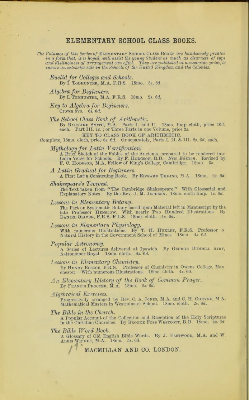 ELEMENTARY SCHOOL CLASS BOOKS. The Volumes of this Sériés of Elementary School Class Books are handsomely prmted in a form that, it is hoped, will assist the young Student as much as cleamess of type and distinctness of arrangement can effect. They are published at a moderate price, to insure an extensive sale in the Schools of the United Kingdom and the Colonies. Euclid for Colleges and Schools. By I. Todhunter, M.A. F.R.S. 18mo. 3s. 6d. Algebrafor Beginners. By I. Todhunter, M.A. F.R.S. 18mo. 2s. 6(1. Key to Algebrafor Beginners. Crown 8vo. 6s. (ici. The School Class Book of Arithmetic. By Barnard Smtth, M.A. Parts I. and II. 18mo. limp clotli, price 10ci. each. Part III. ls. ; or Tliree Parts in one Volume, price 3s. KEY TO CLASS BOOK OF ARITHMETIC. Complété, 18mo. cloth, price 6s. 6d. Or separately, Parts I. II. à III. 2s. 6 cl. each. Mythology for Latin Versification. A Brief Sketch of the Fables of the Aneients, prepareil to be rendered iuto Latin Verse for Schools. By F. Hodgson, B.'D. New Edition. Reviscd by F. C. Hodgson, M.A. Fellowof King’s College, Cambridge. ISmo. 3s. A Latin Graduai for Beginners. A First Latin Construing Book. By Edward Thring, M.A. 18mo. 2s. 6d. Shakespeare’s Tempest. The Text taken from “The. Cambridge Shakespeare.” With Glossarial and Explanatory Notes. By the Rev. J. M. Jephson. 18mo. cloth limp. ls. 6d. Lessons in Elementary Botany. The Part on Systematic Botany based upon Material left in Manuscript by the late Professor Henslow. With nearly Two Hundred Illustrations. By Daniel Oliver, F.R.S. F.L.S. 18mo. cloth. 4s. 6ci. Lessons in Elementary Physiology. With numerous Illustrations. By T. H. Huxley, F.R.S. Professor o Natural History in the Government School of Mines. 18mo. 4s. 6cl. Popular Astronomy. A Sériés of Lectures delivered at Ipswieh. By George Biddell Airy, Astronomer Royal. 18mo. cloth. 4s. 6ci. Lessons in Elementary Chemistry. By Henry Roscoe, F.R.S. Professor of Chemistry in Owens College, Man chester. With numerous Illustrations. 18mo. cloth. 4s. 6d. An Elementary History of the Book of Common Prayer. By Francis Procter, M.A. 18mo. 2s. 6d. Algebraical Exercises. ' Progressively arranged by Rev. C. A. Jones, M.A. and C. H. Cheyne, M.A. Matliematical Masters in Westminster School. 18mo. cloth. 2s. 6ci. The Bible in the Church. A Popular Account of the Collection and Réception of the Holy Scriptures in the Christian Churches. By Brooice Foss Westcott, B.D. ISmo. 4s. Gd. The Bible Word Book. A Glossary of Old Englisli Bible Words. By J. Eastwood, M.A. and W. Aldis Wright, M.A. ISmo. 5s. 6d. MACMILLAN AND CO. LONDON.