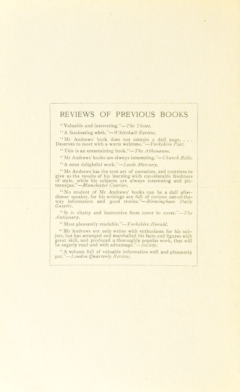 REVIEWS OF PREVIOUS BOOKS “Valuable and interesting.”—The Times. “A fascinating wbrk.”—Whitehall Review. “Mr Andrews’ book does not contain a dull page. ... Deserves to meet with a warm welcome.”—Yorkshire Post. “ This is an entertaining book.”—The Athetueum. “ Mr Andrews' books are always interesting. ’— Church Bells. “A most delightful work.”—Leeds Mercury, “ Mr Andrews has the true art of narration, and contrives to give us the results of his learning wich considerable freshness of style, while his subjects are always interesting and pic- turesque.”—Manchester Courier. “ No student of Mr Andrews’ books can be a dull after- dinner speaker, for his writings are full of curious out-of-the- way information and good stories.”—Birmingham Daily Gazette. “It is chatty and instructive from cover to cover.”—The Antiquary. “ Most pleasantly readable.”—Yorkshire Herald. “ Mr Andrews not only writes with enthusiasm for his sub- ject, but has arranged and marshalled his facts and figures with great skill, and produced a thoroughly popular work, that will be eagerly read and with advantage.”—Society. “A volume full of valuable information well and pleasantly put.”—Lofidon Quarterly Review.