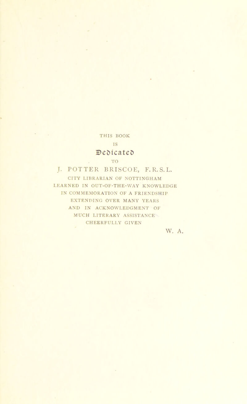 THIS BOOK IS 5)c5tcatcD TO J. POTTER BRISCOE, F. R. S. L. CITY LIBRARIAN OF NOTTINGHAM LEARNED IN OUT-OF-THE-WAY KNOWLEDGE IN COMMEMORATION OF A FRIENDSHIP EXTENDING OVER MANY YEARS AND IN ACKNOWLEDGMENT OF MUCH LITERARY ASSISTANCE CHEERFULLY GIVEN W. A