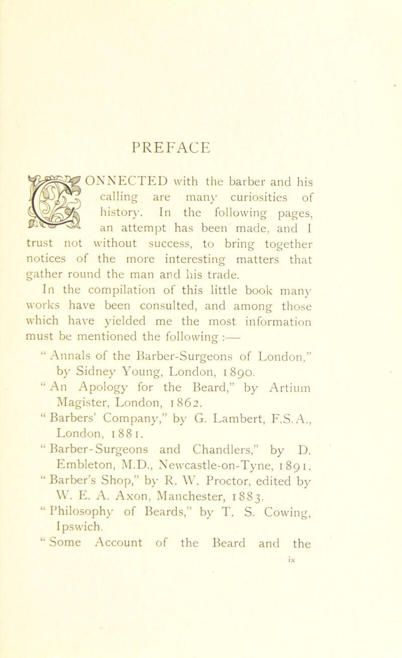 PREFACE ONNECTED with the barber and his calling are many curiosities of history. In the following pages, an attempt has been made, and I trust not without success, to bring together notices of the more interesting matters that gather round the man and his trade. In the compilation of this little book many works have been consulted, and among those which have yielded me the most information must be mentioned the following :—- “ Annals of the Barber-Surgeons of London,” by Sidney Young, London, 1890. “ An Apology for the Beard,” by Artium Magister, London, 1862. “Barbers’ Company,” by G. Lambert, F.S.A., London, 1881. “ Barber-Surgeons and Chandlers,” by D. Embleton, M.D., Newcastle-on-Tyne, 1891. “ Barber’s Shop,” by R. W. Proctor, edited by W. E. A. Axon, Manchester, 1883. “ Philosophy of Beards,” by T. S. Cowing, Ipswich. “ Some Account of the Beard and the lx