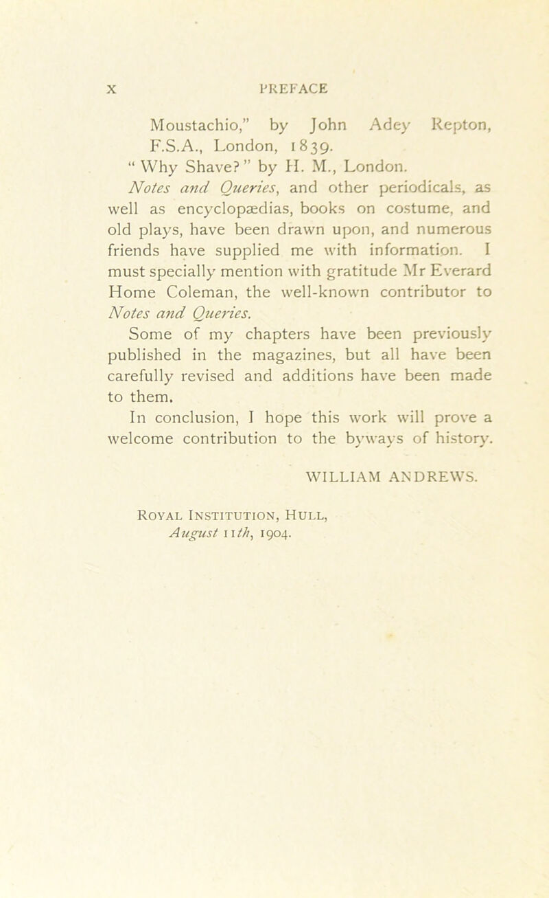 Moustachio,” by John Adey Repton, F.S.A., London, 1839. “ Why Shave?” by H. M., London. Notes and Queries, and other periodicals, as well as encyclopaedias, books on costume, and old plays, have been drawn upon, and numerous friends have supplied me with information. I must specially mention with gratitude Mr Everard Home Coleman, the well-known contributor to Notes and Queries. Some of my chapters have been previously published in the magazines, but all have been carefully revised and additions have been made to them. In conclusion, I hope this work will prove a welcome contribution to the byways of history. WILLIAM ANDREWS. Royal Institution, Hull, August 11 th, 1904.