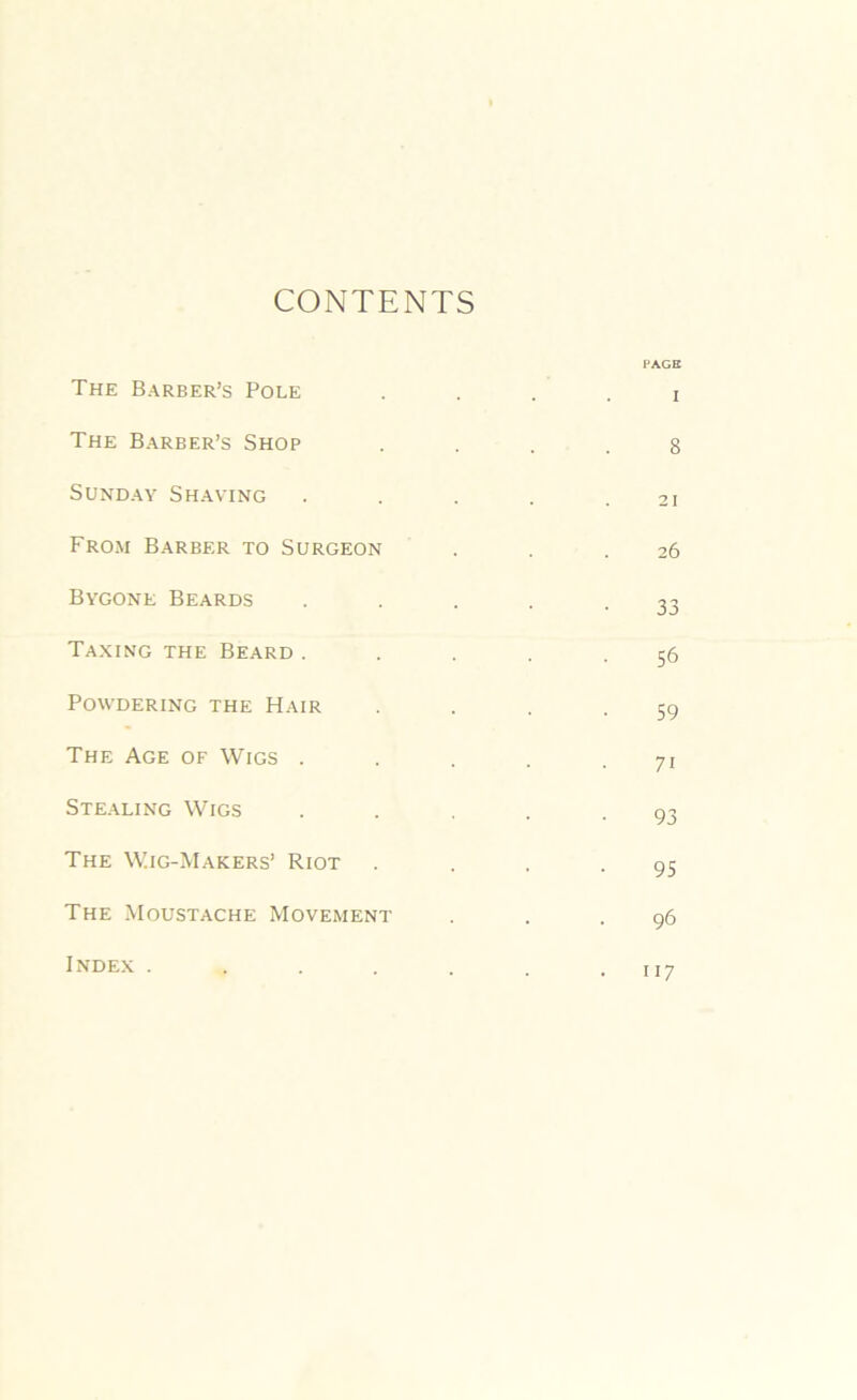 CONTENTS The Barber’s Pole The Barber’s Shop Sunday Shaving From Barber to Surgeon Bygone Beards Taxing the Beard. Powdering the Hair The Age of Wigs . Stealing Wigs The Wig-Makers’ Riot The Moustache Movement Index .... PAGE I 8 21 26 33 56 59 7i 93 95 96