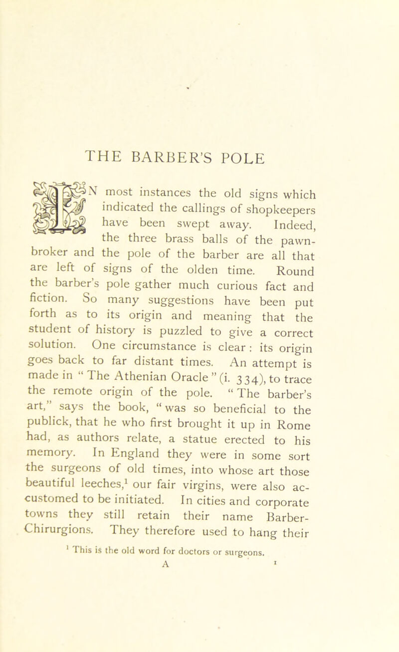 THE BARBER’S POLE N most instances the old signs which indicated the callings of shopkeepers have been swept away. Indeed, the three brass balls of the pawn- broker and the pole of the barber are all that are left of signs of the olden time. Round the barber s pole gather much curious fact and fiction. So many suggestions have been put forth as to its origin and meaning that the student of history is puzzled to give a correct solution. One circumstance is clear : its origin goes back to far distant times. An attempt is made in “ 1 he Athenian Oracle ” (i. 334), to trace the remote origin of the pole. “ The barber’s art,” says the book, “ was so beneficial to the publick, that he who first brought it up in Rome had, as authors relate, a statue erected to his memory. In England they were in some sort the surgeons of old times, into whose art those beautiful leeches,1 our fair virgins, were also ac- customed to be initiated. In cities and corporate towns they still retain their name Barber- Chirurgions. They therefore used to hang their 1 This is the old word for doctors or surgeons.