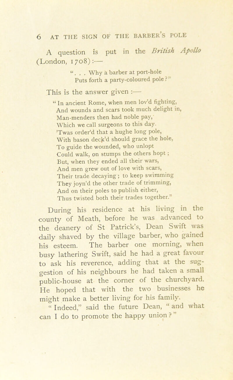 A question is put in the British Apollo (London, 1708):— “. . . Why a barber at port-hole Puts forth a party-coloured pole: This is the answer given :— “ In ancient Rome, when men lov’d fighting, And wounds and scars took much delight in, Man-menders then had noble pay, Which we call surgeons to this day. ’Twas order’d that a hughe long pole, With bason deck’d should grace the hole, To guide the wounded, who unlopt Could walk, on stumps the others hopt; But, when they ended all their wars, And men grew out of love with scars, Their trade decaying ; to keep swimming They joyn’d the other trade of trimming, And on their poles to publish either, Thus twisted both their trades together.” During his residence at his living in the county of Meath, before he was advanced to the deanery of St Patrick’s, Dean Swift was daily shaved by the village barber, who gained his esteem. The barber one morning, when busy lathering Swift, said he had a great favour to ask his reverence, adding that at the sug- gestion of his neighbours he had taken a small public-house at the corner of the churchyard. He hoped that with the two businesses he might make a better living for his family. “ Indeed,” said the future Dean, “ and what can I do to promote the happy union ? ”