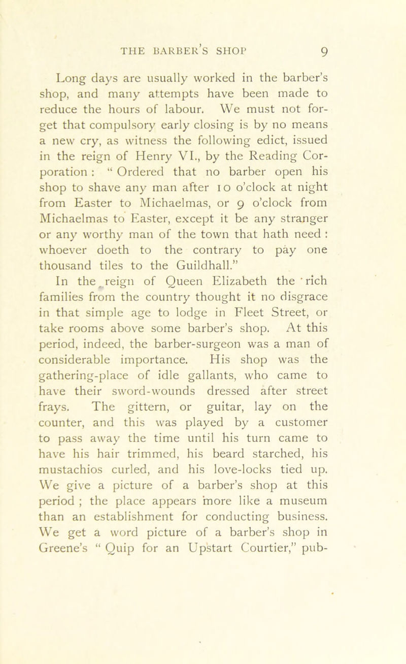 Long days are usually worked in the barber’s shop, and many attempts have been made to reduce the hours of labour. We must not for- get that compulsory early closing is by no means a new cry, as witness the following edict, issued in the reign of Henry VI., by the Reading Cor- poration : “ Ordered that no barber open his shop to shave any man after i o o’clock at night from Easter to Michaelmas, or 9 o’clock from Michaelmas to Easter, except it be any stranger or any worthy man of the town that hath need : whoever doeth to the contrary to pay one thousand tiles to the Guildhall.” In the reign of Queen Elizabeth the ' rich families from the country thought it no disgrace in that simple age to lodge in Fleet Street, 01- take rooms above some barber’s shop. At this period, indeed, the barber-surgeon was a man of considerable importance. His shop was the gathering-place of idle gallants, who came to have their sword-wounds dressed after street frays. The gittern, or guitar, lay on the counter, and this was played by a customer to pass away the time until his turn came to have his hair trimmed, his beard starched, his mustachios curled, and his love-locks tied up. We give a picture of a barber’s shop at this period ; the place appears more like a museum than an establishment for conducting business. We get a word picture of a barber’s shop in Greene’s “ Quip for an Upstart Courtier,” pub-