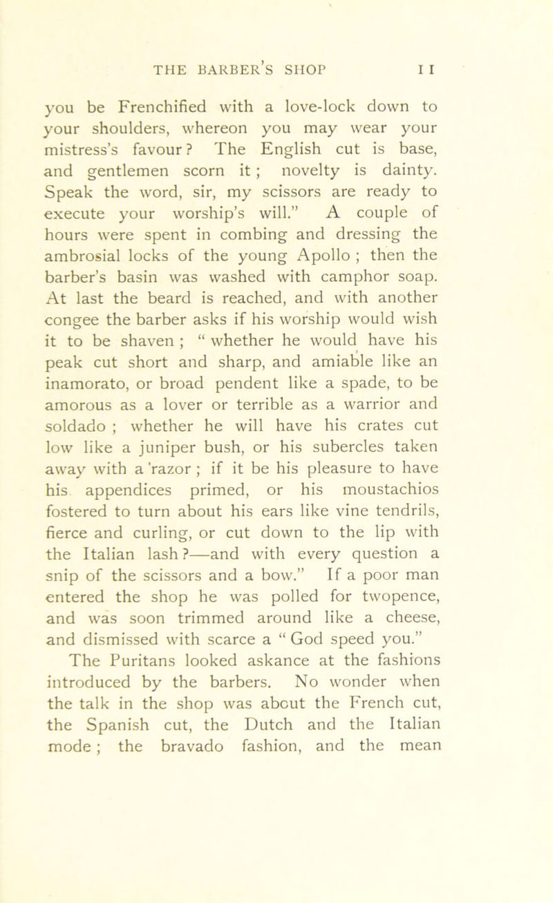 you be Frenchified with a love-lock down to your shoulders, whereon you may wear your mistress’s favour ? The English cut is base, and gentlemen scorn it ; novelty is dainty. Speak the word, sir, my scissors are ready to execute your worship’s will.” A couple of hours were spent in combing and dressing the ambrosial locks of the young Apollo ; then the barber’s basin was washed with camphor soap. At last the beard is reached, and with another congee the barber asks if his worship would wish it to be shaven ; “ whether he would have his peak cut short and sharp, and amiable like an inamorato, or broad pendent like a spade, to be amorous as a lover or terrible as a warrior and soldado ; whether he will have his crates cut low like a juniper bush, or his subercles taken away with a 'razor ; if it be his pleasure to have his appendices primed, or his moustachios fostered to turn about his ears like vine tendrils, fierce and curling, or cut down to the lip with the Italian lash?—and with every question a snip of the scissors and a bow.” If a poor man entered the shop he was polled for twopence, and was soon trimmed around like a cheese, and dismissed with scarce a “ God speed you.’’ The Puritans looked askance at the fashions introduced by the barbers. No wonder when the talk in the shop was about the French cut, the Spanish cut, the Dutch and the Italian mode; the bravado fashion, and the mean