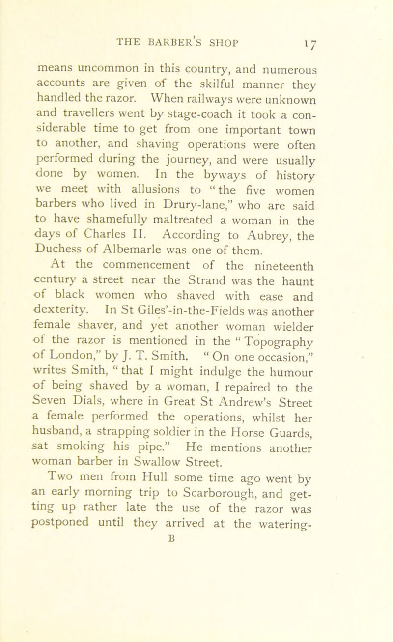 means uncommon in this country, and numerous accounts are given of the skilful manner they handled the razor. When railways were unknown and travellers went by stage-coach it took a con- siderable time to get from one important town to another, and shaving operations were often performed during the journey, and were usually done by women. In the byways of history we meet with allusions to “ the five women barbers who lived in Drury-lane,” who are said to have shamefully maltreated a woman in the days of Charles II. According to Aubrey, the Duchess of Albemarle was one of them. At the commencement of the nineteenth century a street near the Strand was the haunt of black women who shaved with ease and dexterity. In St Giles’-in-the-Fields was another female shaver, and yet another woman wielder of the razor is mentioned in the “ Topography of London,” by J. T. Smith. “ On one occasion,” writes Smith, “ that I might indulge the humour of being shaved by a woman, I repaired to the Seven Dials, where in Great St Andrew’s Street a female performed the operations, whilst her husband, a strapping soldier in the Horse Guards, sat smoking his pipe.” He mentions another woman barber in Swallow Street. Two men from Hull some time ago went by an early morning trip to Scarborough, and get- ting up rather late the use of the razor was postponed until they arrived at the watering- B