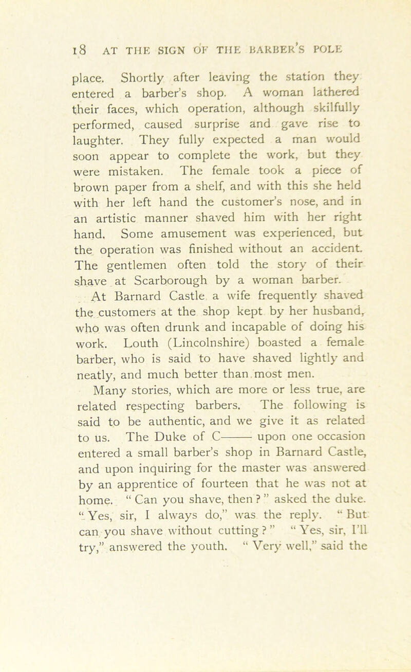 place. Shortly after leaving the station they entered a barber’s shop. A woman lathered their faces, which operation, although skilfully performed, caused surprise and gave rise to laughter. They fully expected a man would soon appear to complete the work, but they were mistaken. The female took a piece of brown paper from a shelf, and with this she held with her left hand the customer’s nose, and in an artistic manner shaved him with her right hand. Some amusement was experienced, but the operation was finished without an accident. The gentlemen often told the story of their shave at Scarborough by a woman barber. At Barnard Castle a wife frequently shaved the customers at the shop kept by her husband, who was often drunk and incapable of doing his work. Louth (Lincolnshire) boasted a female barber, who is said to have shaved lightly and neatly, and much better than most men. Many stories, which are more or less true, are related respecting barbers. The following is said to be authentic, and we give it as related to us. The Duke of C upon one occasion entered a small barber’s shop in Barnard Castle, and upon inquiring for the master was answered by an apprentice of fourteen that he was not at home. “ Can you shave, then ? ” asked the duke. “Yes, sir, I always do,” was the reply. “But can you shave without cutting?” “Yes, sir, I’ll try,” answered the youth. “ Very well,” said the