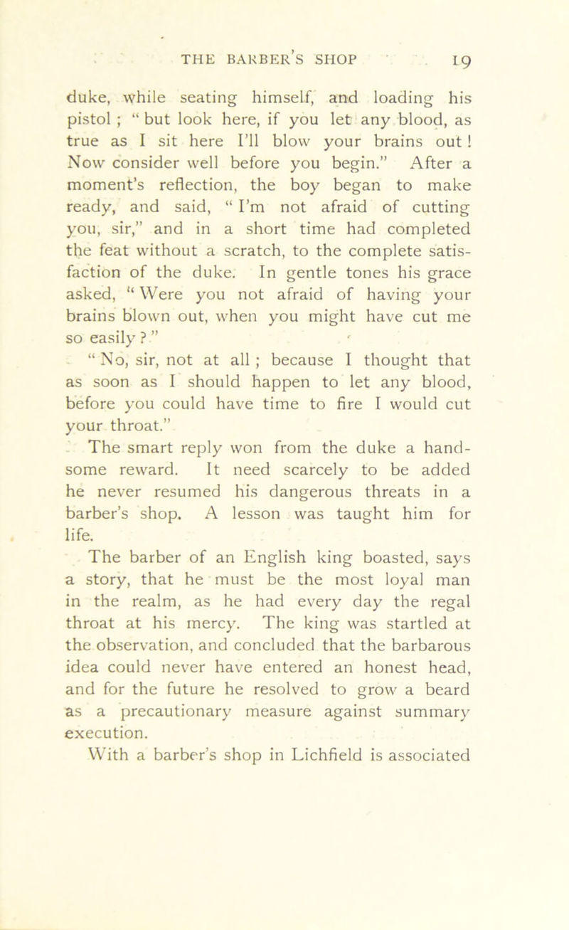 duke, while seating himself, and loading his pistol ; “ but look here, if you let any blood, as true as I sit here I’ll blow your brains out ! Now consider well before you begin.” After a moment’s reflection, the boy began to make ready, and said, “ I’m not afraid of cutting you, sir,” and in a short time had completed the feat without a scratch, to the complete satis- faction of the duke. In gentle tones his grace asked, “ Were you not afraid of having your brains blown out, when you might have cut me so easily ? ” “No, sir, not at all; because I thought that as soon as I should happen to let any blood, before you could have time to fire I would cut your throat.” The smart reply won from the duke a hand- some reward. It need scarcely to be added he never resumed his dangerous threats in a barber’s shop. A lesson was taught him for life. The barber of an English king boasted, says a story, that he must be the most loyal man in the realm, as he had every day the regal throat at his mercy. The king was startled at the observation, and concluded that the barbarous idea could never have entered an honest head, and for the future he resolved to grow' a beard as a precautionary measure against summary execution. With a barber’s shop in Lichfield is associated