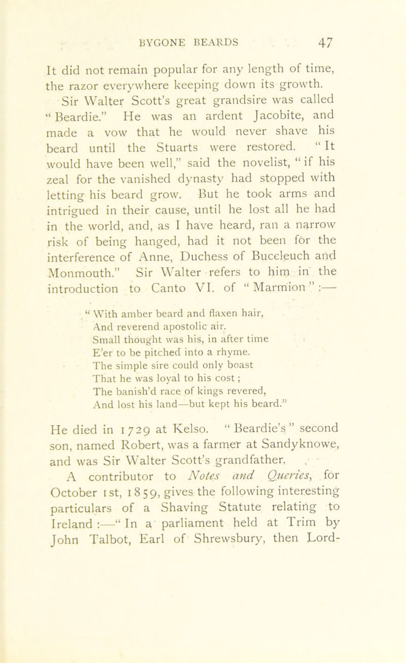 It did not remain popular for any length of time, the razor everywhere keeping down its growth. Sir Walter Scott’s great grandsire was called “ Beardie.” He was an ardent Jacobite, and made a vow that he would never shave his beard until the Stuarts were restored. “ It would have been well,” said the novelist, “ if his zeal for the vanished dynasty had stopped with letting his beard grow. But he took arms and intrigued in their cause, until he lost all he had in the world, and, as I have heard, ran a narrow risk of being hanged, had it not been for the interference of Anne, Duchess of Buccleuch and Monmouth.” Sir Walter refers to him in the introduction to Canto VI. of “ Marmion ” :— “ With amber beard and flaxen hair, And reverend apostolic air. Small thought was his, in after time E’er to be pitched into a rhyme. The simple sire could only boast That he was loyal to his cost; The banish’d race of kings revered, And lost his land—but kept his beard.” He died in 1729 at Kelso. “ Beardie’s ” second son, named Robert, was a farmer at Sandyknowe, and was Sir Walter Scott’s grandfather. A contributor to Notes and Queries, for October ist, 1859, gives the following interesting particulars of a Shaving Statute relating to Ireland :—“ In a parliament held at Trim by John Talbot, Earl of Shrewsbury, then Lord-