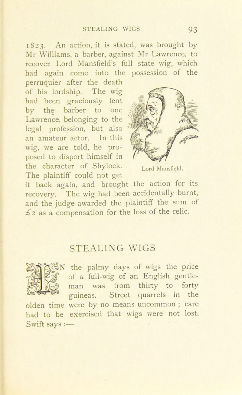 1823. An action, it is stated, was brought by Mr Williams, a barber, against Mr Lawrence, to recover Lord Mansfield’s full state wig, which had again come into the possession of the perruquier after the death of his lordship. The wig had been graciously lent by the barber to one Lawrence, belonging to the legal profession, but also an amateur actor. In this wig, we are told, he pro- posed to disport himself in the character of Shylock. The plaintiff could not get it back again, and brought the action for its recovery. The wig had been accidentally burnt, and the judge awarded the plaintiff the sum of £2 as a compensation for the loss of the relic. Lord Mansfield. STEALING WIGS N the palmy days of wigs the price of a full-wig of an English gentle- man was from thirty to forty guineas. Street quarrels in the olden time were by no means uncommon ; care had to be exercised that wigs were not lost. Swift says :—