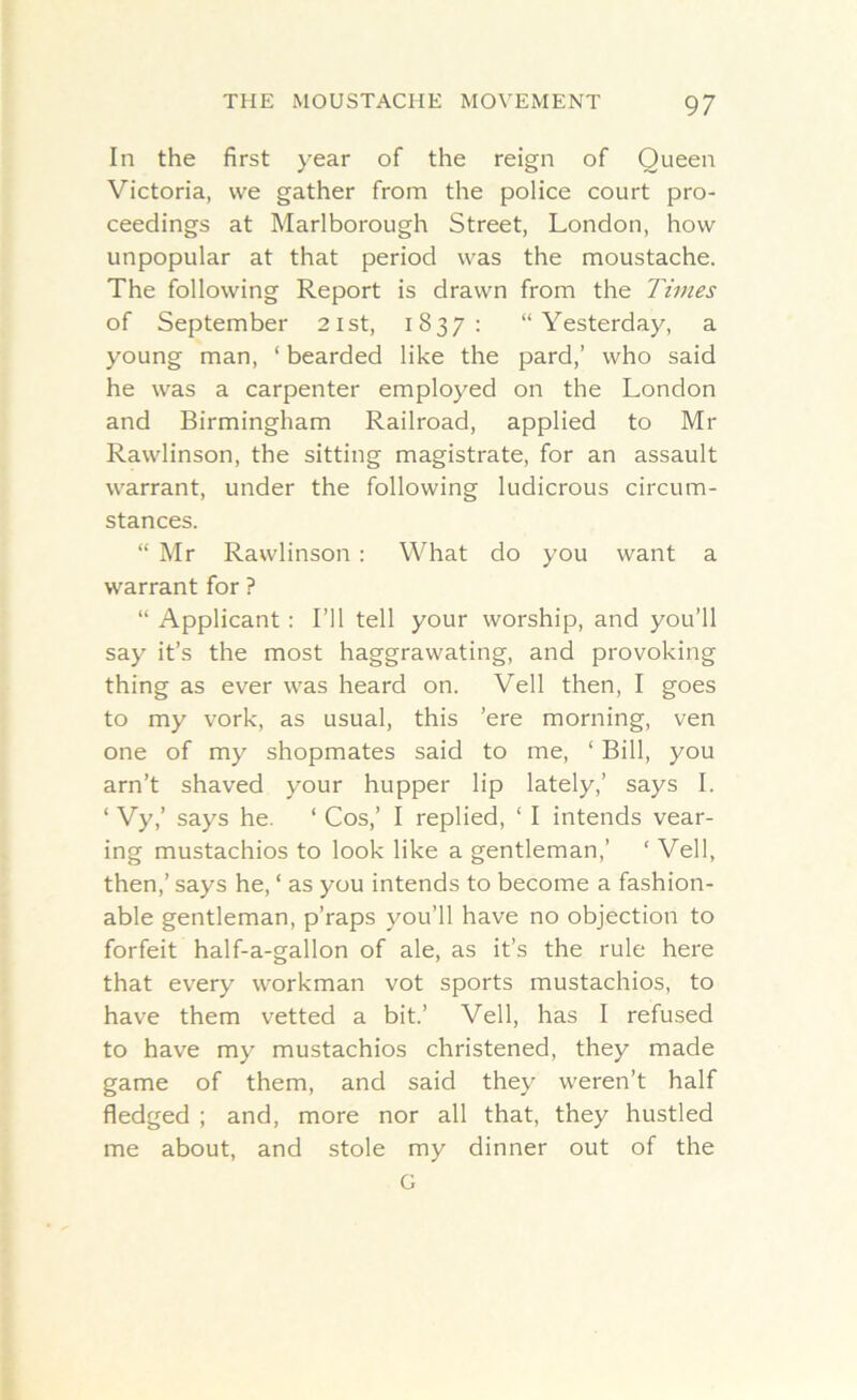 In the first year of the reign of Queen Victoria, we gather from the police court pro- ceedings at Marlborough Street, London, how unpopular at that period was the moustache. The following Report is drawn from the Times of September 21st, 1837: “Yesterday, a young man, 1 bearded like the pard,’ who said he was a carpenter employed on the London and Birmingham Railroad, applied to Mr Rawlinson, the sitting magistrate, for an assault warrant, under the following ludicrous circum- stances. “ Mr Rawlinson : What do you want a warrant for ? “ Applicant : I’ll tell your worship, and you’ll say it’s the most haggrawating, and provoking thing as ever was heard on. Veil then, I goes to my vork, as usual, this ’ere morning, ven one of my shopmates said to me, ‘ Bill, you arn’t shaved your hupper lip lately,’ says I. ‘ Vy,’ says he. 1 Cos,’ I replied, ‘ I intends vear- ing mustachios to look like a gentleman,’ ‘ Veil, then,’ says he, ‘ as you intends to become a fashion- able gentleman, p’raps you’ll have no objection to forfeit half-a-gallon of ale, as it’s the rule here that every workman vot sports mustachios, to have them vetted a bit.’ Veil, has I refused to have my mustachios christened, they made game of them, and said they weren’t half fledged ; and, more nor all that, they hustled me about, and stole my dinner out of the