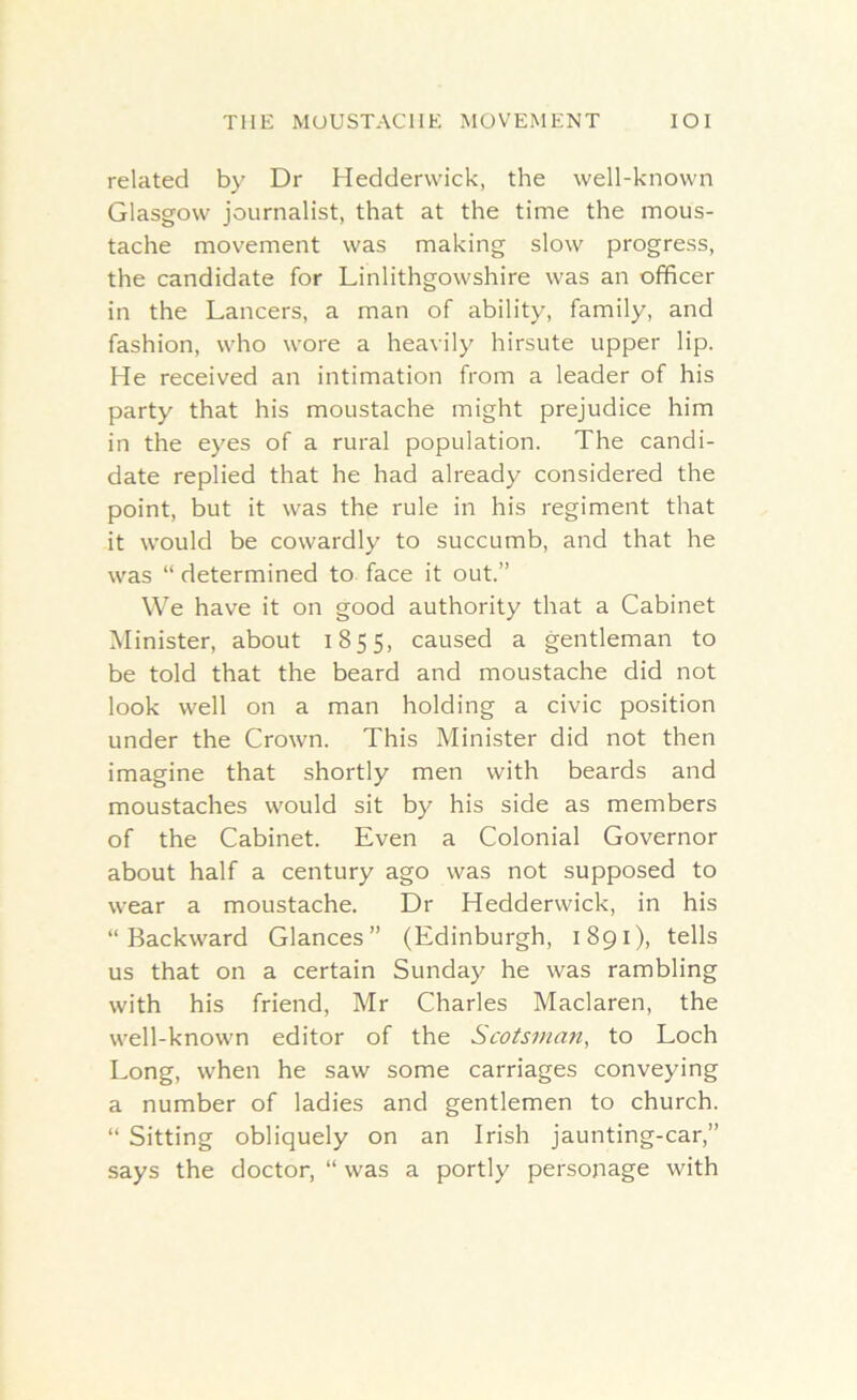 related by Dr Heddervvick, the well-known Glasgow journalist, that at the time the mous- tache movement was making slow progress, the candidate for Linlithgowshire was an officer in the Lancers, a man of ability, family, and fashion, who wore a heavily hirsute upper lip. He received an intimation from a leader of his party that his moustache might prejudice him in the eyes of a rural population. The candi- date replied that he had already considered the point, but it was the rule in his regiment that it would be cowardly to succumb, and that he was “ determined to face it out.” We have it on good authority that a Cabinet Minister, about 1855, caused a gentleman to be told that the beard and moustache did not look well on a man holding a civic position under the Crown. This Minister did not then imagine that shortly men with beards and moustaches would sit by his side as members of the Cabinet. Even a Colonial Governor about half a century ago was not supposed to wear a moustache. Dr Hedderwick, in his “Backward Glances” (Edinburgh, 1891), tells us that on a certain Sunday he was rambling with his friend, Mr Charles Maclaren, the well-known editor of the Scotsman, to Loch Long, when he saw some carriages conveying a number of ladies and gentlemen to church. “ Sitting obliquely on an Irish jaunting-car,” says the doctor, “ was a portly personage with