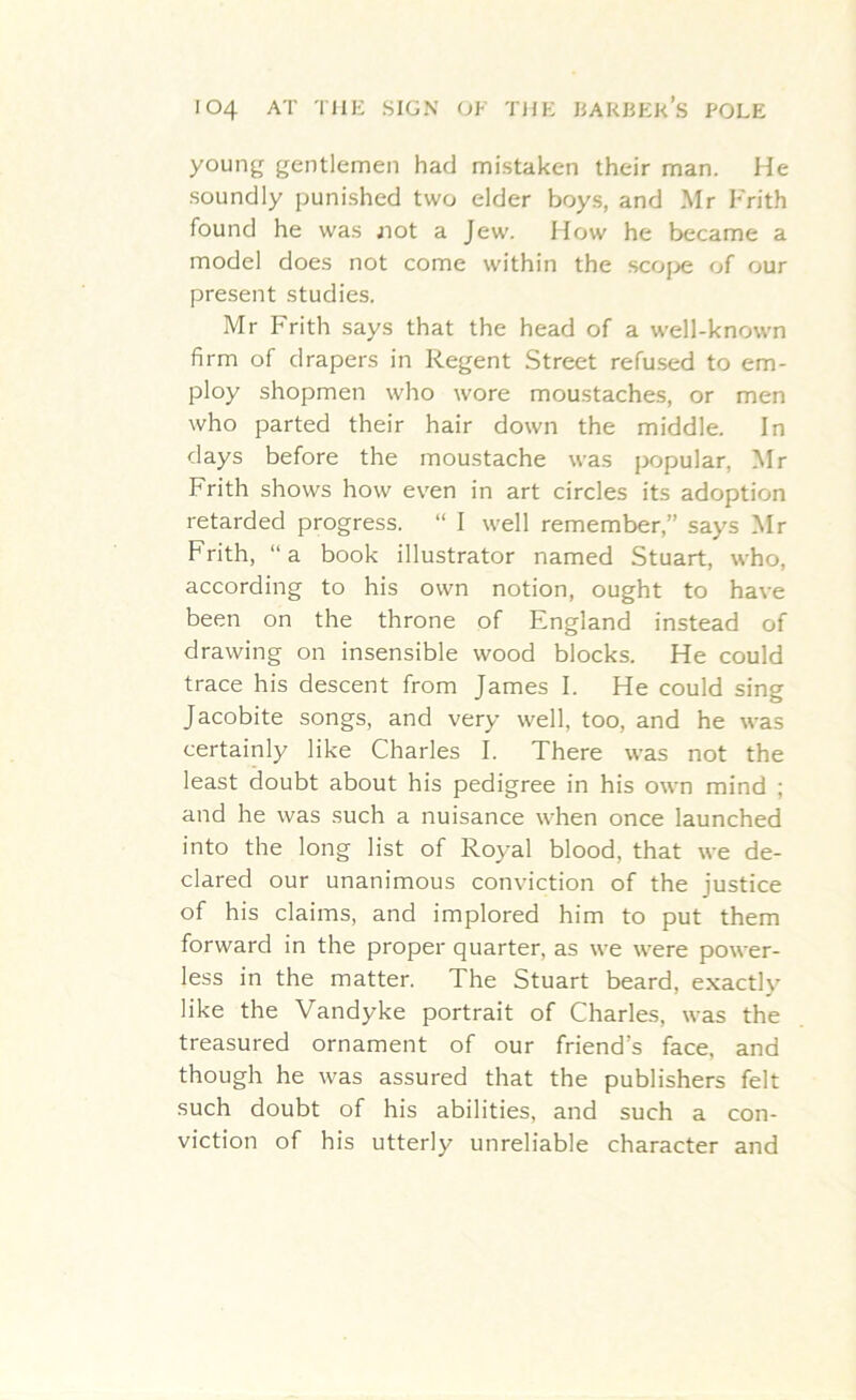 young gentlemen had mistaken their man. He soundly punished two elder boys, and Mr Frith found he was jiot a Jew. How he became a model does not come within the scope of our present studies. Mr Frith says that the head of a well-known firm of drapers in Regent Street refused to em- ploy shopmen who wore moustaches, or men who parted their hair down the middle. In days before the moustache was popular, Mr Frith shows how even in art circles its adoption retarded progress. “ I well remember,” says Mr Frith, “a book illustrator named Stuart, who, according to his own notion, ought to have been on the throne of England instead of drawing on insensible wood blocks. He could trace his descent from James I. He could sing Jacobite songs, and very well, too, and he was certainly like Charles I. There was not the least doubt about his pedigree in his own mind ; and he was such a nuisance when once launched into the long list of Royal blood, that we de- clared our unanimous conviction of the justice of his claims, and implored him to put them forward in the proper quarter, as we were power- less in the matter. The Stuart beard, exactly like the Vandyke portrait of Charles, was the treasured ornament of our friend’s face, and though he was assured that the publishers felt such doubt of his abilities, and such a con- viction of his utterly unreliable character and