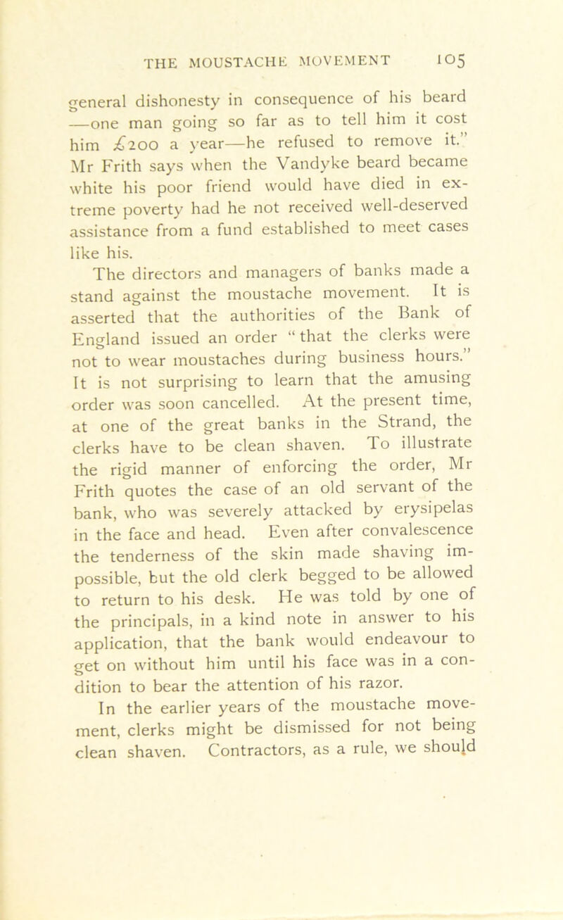 general dishonesty in consequence of his beard —one man going so far as to tell him it cost him £200 a year—he refused to remove it. Mr Frith says when the Vandyke beard became white his poor friend would have died in ex- treme poverty had he not received well-deserved assistance from a fund established to meet cases like his. The directors and managers of banks made a stand against the moustache movement. It is asserted that the authorities of the Bank of England issued an order “that the cleiks were not to wear moustaches during business hours.” It is not surprising to learn that the amusing order was soon cancelled. At the present time, at one of the great banks in the Strand, the clerks have to be clean shaven. To illustrate the rigid manner of enforcing the order, Mr Frith quotes the case of an old servant of the bank, who was severely attacked by erysipelas in the face and head. Even after convalescence the tenderness of the skin made shaving im- possible, but the old clerk begged to be allowed to return to his desk. He was told by one of the principals, in a kind note in answer to his application, that the bank would endeavour to get on without him until his face was in a con- dition to bear the attention of his razor. In the earlier years of the moustache move- ment, clerks might be dismissed for not being clean shaven. Contractors, as a rule, we should