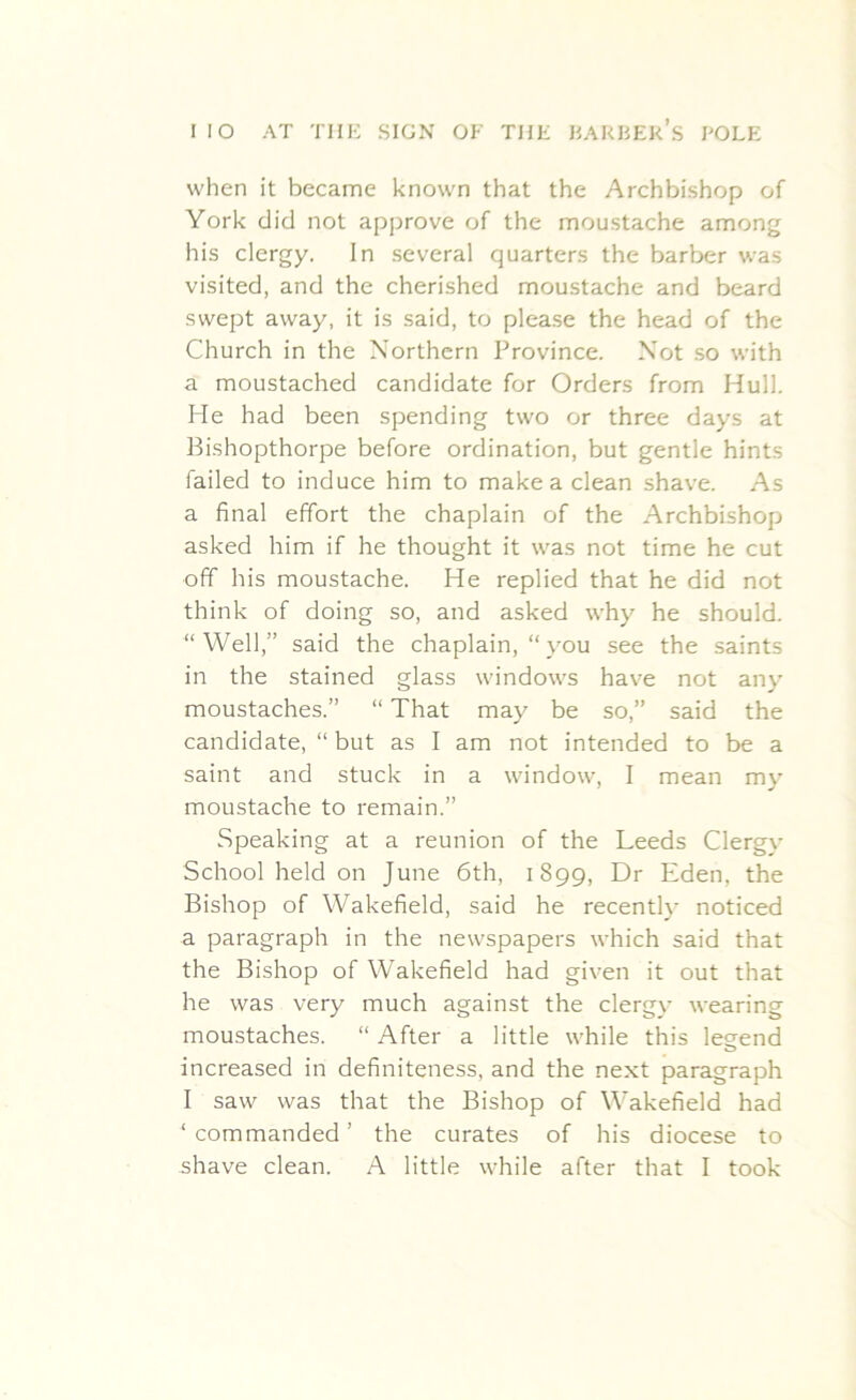 when it became known that the Archbishop of York did not approve of the moustache among his clergy. In several quarters the barber was visited, and the cherished moustache and beard swept away, it is said, to please the head of the Church in the Northern Province. Not so with a moustached candidate for Orders from Hull. He had been spending two or three days at Bishopthorpe before ordination, but gentle hints failed to induce him to make a clean shave. As a final effort the chaplain of the Archbishop asked him if he thought it was not time he cut off his moustache. He replied that he did not think of doing so, and asked why he should. “Well,” said the chaplain, “you see the saints in the stained glass windows have not any moustaches.” “ That may be so,” said the candidate, “ but as I am not intended to be a saint and stuck in a window, I mean my moustache to remain.” Speaking at a reunion of the Leeds Clergy School held on June 6th, 1899, Dr Eden, the Bishop of Wakefield, said he recently noticed a paragraph in the newspapers which said that the Bishop of Wakefield had given it out that he was very much against the clergy wearing moustaches. “ After a little while this legend increased in definiteness, and the next paragraph I saw was that the Bishop of Wakefield had ‘ commanded ’ the curates of his diocese to shave clean. A little while after that I took