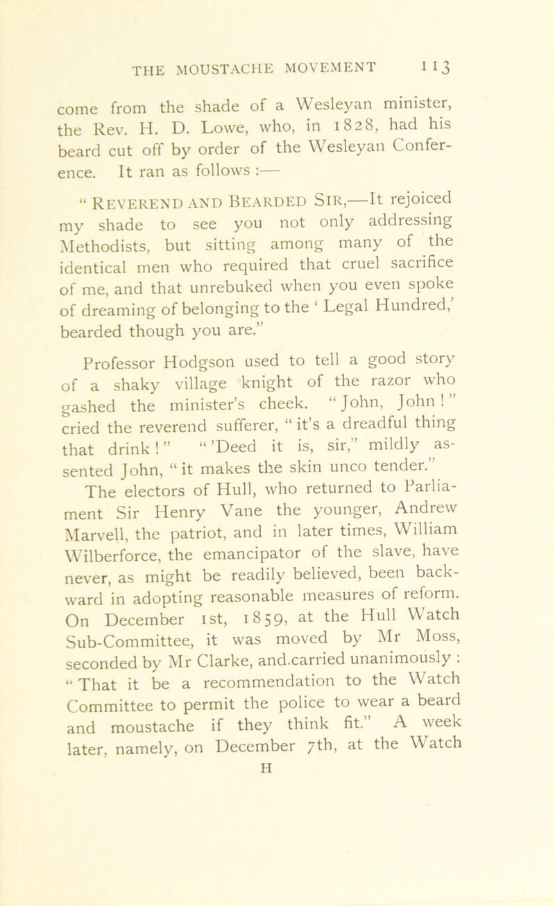 come from the shade of a Wesleyan minister, the Rev. H. D. Lowe, who, in 1828, had his beard cut off by order of the Wesleyan Confer- ence. It ran as follows :— “ Reverend and Bearded Sir,—It rejoiced my shade to see you not only addressing Methodists, but sitting among many of the identical men who required that cruel saciifice of me, and that unrebuked when you even spoke of dreaming of belonging to the ‘ Legal Hundied, bearded though you are.” Professor Hodgson used to tell a good story of a shaky village knight of the razor who gashed the minister’s cheek. John, John! cried the reverend sufferer, “it’s a dreadful thing that drink ! ” “ ’Deed it is, sir,” mildly as- sented John, “ it makes the skin unco tender.” The electors of Hull, who returned to Parlia- ment Sir Henry Vane the younger, Andrew Marvell, the patriot, and in later times, William Wilberforce, the emancipator of the slave, have never, as might be readily believed, been back- ward in adopting reasonable measures of reform. On December 1st, 1859, at the Hull Watch Sub-Committee, it was moved by Mr Moss, seconded by Mr Clarke, and.carried unanimously :  That it be a recommendation to the Watch Committee to permit the police to wear a beard and moustache if they think fit. A week later, namely, on December 7th, at the Watch H