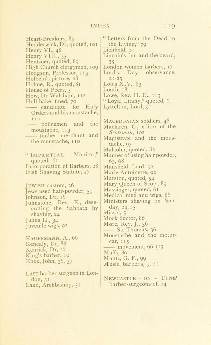 INDEX I I Heart-Breakers, 89 Heddervvick, Dr, quoted, 101 Henry VI., 48 Henry VIII., 35 Hentzner, quoted, 89 High Church clergymen, 109 Hodgson, Professor, 113 Holbein’s picture, 28 Holme, R., quoted, 81 House of Peers, 5 How, Dr Walsham, 112 Hull baker fined, 70 candidate for Holy Orders and his moustache, 110 policemen and the moustache, 113 timber merchant and the moustache, no “ Impartial Monitor,” quoted, 61 Incorporation of Barbers, 28 Irish Shaving Statute, 47 Jewish custom, 26 Jews used hair-powder, 59 Johnson, Dr, 16 Johnstone, Rev. E., dese- crating the Sabbath by shaving, 24 Julius II., 34 Juvenile wigs, 92 Kauffmann, A., 66 Kenealy, Dr, 88 Kenrick, Dr, 16 King’s barber, 19 Knox, John, 36, 37 Last barber-surgeon in Lon- don, 31 Laud, Archbishop, 51 “ Letters from the Dead to the Living,” 79 Lichfield, 20 Lincoln’s Inn and the beard, 35 London women barbers, 17 Lord’s Day observance, 21-25 Louis XIV., 83 Louth, 18 Lowe, Rev. H. D., 113 “ Loyal Litany,” quoted, 61 Lyttelton, Lord, 91 Macedonian soldiers, 48 Maclaren, C., editor of the Scotsman, 102 Magistrate and the mous- tache, 97 Malcolm, quoted, 82 Manner of using hair powder, 63, 68 Mansfield, Loid, 92 Marie Antoinette, 92 Marston, quoted, 54 Mary Queen of Scots, 89 Massinger, quoted, 61 Medical men and wigs, 86 Ministers shaving on Sun- day, 24,25 Missal, 5 Mock doctor, 86 More, Rev. J., 36 Sir Thomas, 36 Moustache and the motor- car, 115 movement, 96-115 Muffs, 80 Muntz, G. F., 99 Music, barber’s, 9, 21 Newcastle - on - T\ne’ barber-surgeons of, 24