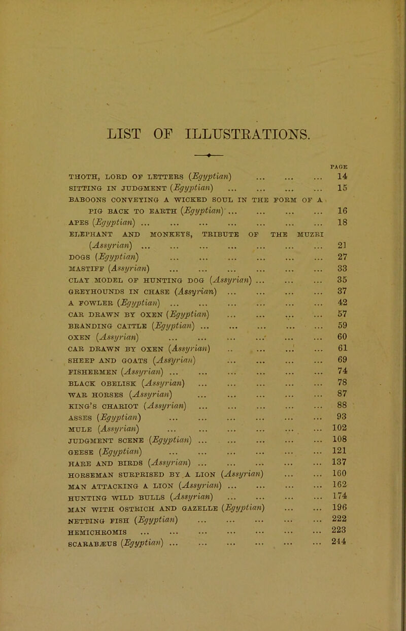 LIST OF ILLUSTEATIONS. THOTH, LORD OF LETTERS {Egyptian) PAGE 14 SITTING IN JUDGMENT {Egyptian) ... 15 BABOONS CONVEYING A WICKED SOUL PIG BACK TO EARTH {Egyptian) .. IN THE FORM OF A 16 APES {Egyptian) ... 18 ELEPHANT AND MONKEYS, TRIBUTE OP {Assyrian) ... THE MUZRI 21 DOGS {Egyptian) ... 27 MASTIFF {Assyrian) ... 33 CLAY MODEL OP HUNTING DOG {Assyt ian) ... ... 35 GREYHOUNDS IN CHASE {Assynan) ... ... 37 A FOWLER {Egyptian) 42 CAR DRAWN BY OXEN {Egyptian) ... 57 BRANDING CATTLE {Egyptian) ... 59 OXEN {Assyrian) 60 CAR DRAWN BY OXEN {Assyrian) 1 61 SHEEP AND GOATS {Assyrian) 69 FISHERMEN {Assyrian) ... 74 BLACK OBELISK {Assyrian) ... 78 WAR HORSES {Assyrian) 87 king’s chariot {Assyrian) ... 88 ASSES {Egyptian) ... 93 MULE {Assyrian) 102 JUDGMENT SCENE {Egyptian) 108 GEESE {Egyptian) 121 hare and birds {Assyrian) ... 137 HORSEMAN SURPRISED BY A LION {Assyrian) 160 MAN ATTACKING A LION {Assyrian) .. 162 HUNTING WILD BULLS {Assyrian) 174 MAN WITH OSTRICH AND GAZELLE {Egyptian) 196 NETTING FISH {Egyptian) 222 HEMICHROMIS ... ... 223 scARABiEUS {Egyptian) ... ... 244