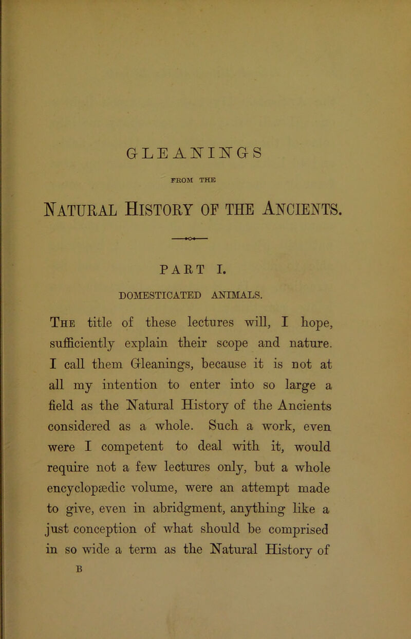 GLE Al^IlN'GS FROM THE Natural History of the Ancients. PAET I. DOMESTICATED ANIMALS. The title of these lectures will, I hope, sufficiently explain their scope and nature. I call them Gleanings, because it is not at all my intention to enter into so large a field as the Natural History of the Ancients considered as a whole. Such a work, even were I competent to deal with it, would require not a few lectures only, but a whole encyclopaedic volume, were an attempt made to give, even in abridgment, anything like a just conception of what should be comprised in so wide a term as the Natural History of B