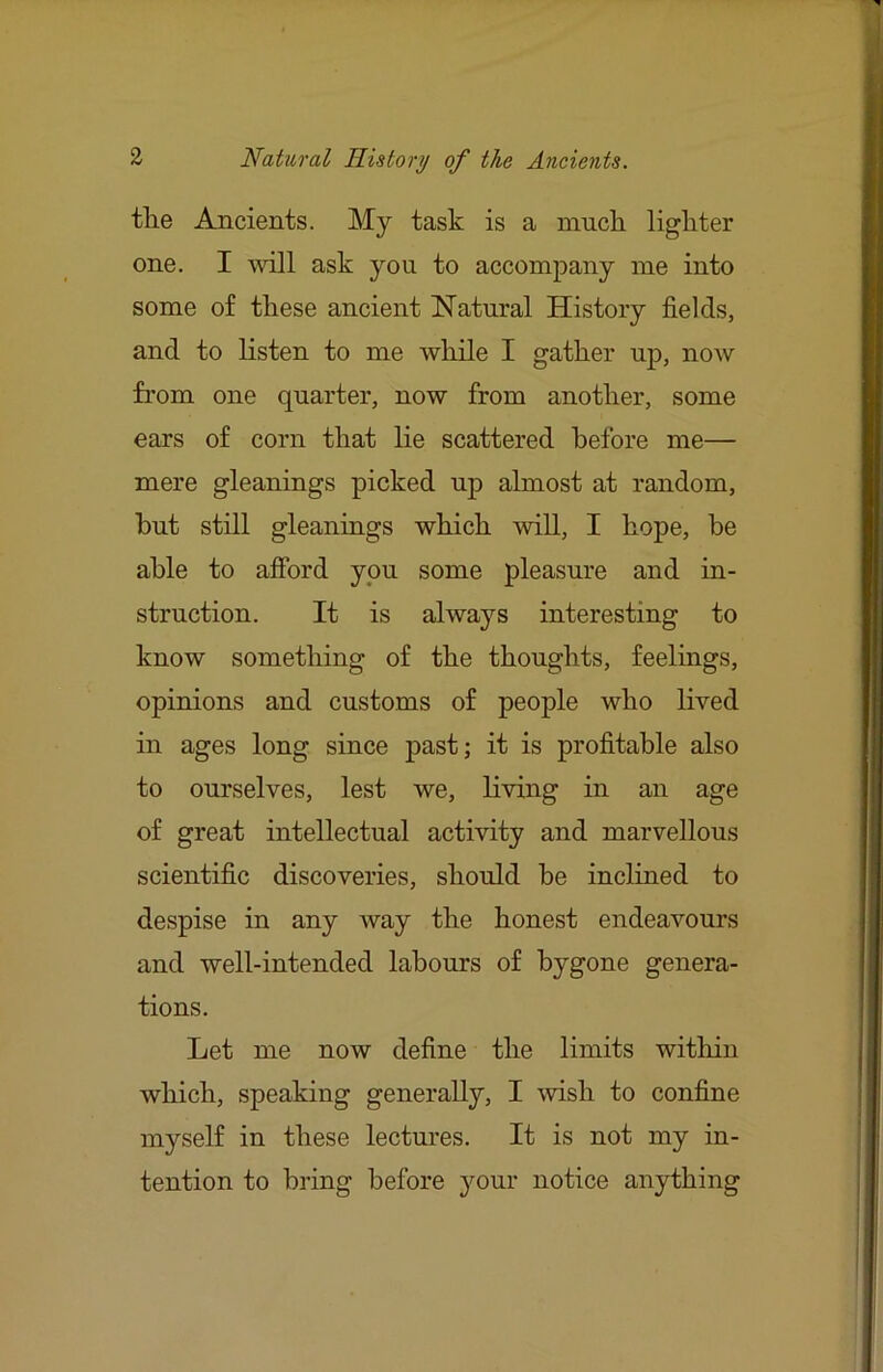 tlie Ancients. My task is a inncli ligliter one. I will ask you to accompany me into some of these ancient Natural History fields, and to listen to me while I gather up, now from one quarter, now from another, some ears of corn that lie scattered before me— mere gleanings picked up almost at random, but still gleanings which will, I hope, be able to afford you some pleasure and in- struction. It is always interesting to know something of the thoughts, feelings, opinions and customs of people who lived in ages long since past; it is profitable also to ourselves, lest we, living in an age of great intellectual activity and marvellous scientific discoveries, should be inclined to despise in any way the honest endeavours and well-intended labours of bygone genera- tions. Let me now define the limits within which, speaking generally, I \vish to confine myself in these lectures. It is not my in- tention to bring before 3mur notice anything