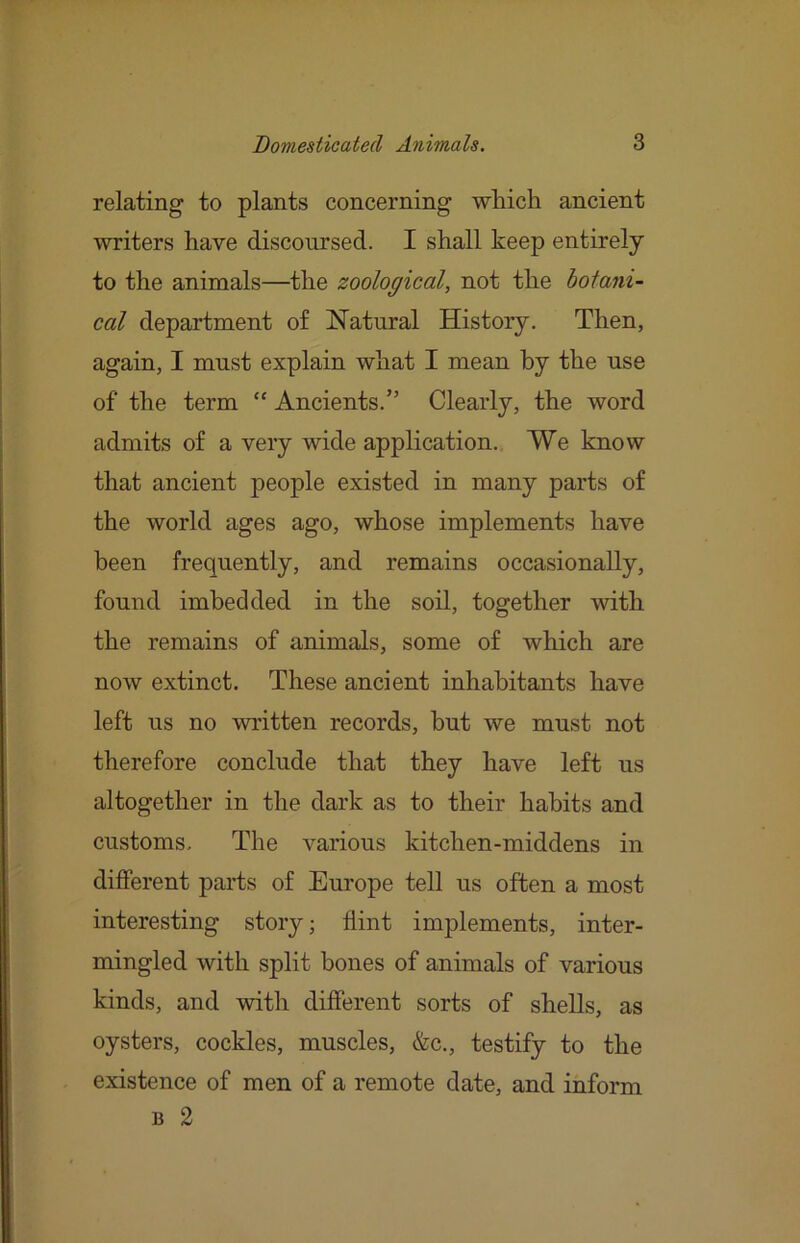 relating to plants concerning which ancient writers have discoursed. I shall keep entirely to the animals—the zoological, not the botani- cal department of Natural History. Then, again, I must explain what I mean by the use of the term “ Ancients.” Clearly, the word admits of a very wide application. We know that ancient people existed in many parts of the world ages ago, whose implements have been frequently, and remains occasionally, found imbedded in the soil, together with the remains of animals, some of which are now extinct. These ancient inhabitants have left us no written records, hut we must not therefore conclude that they have left us altogether in the dark as to their habits and customs. The various kitchen-middens in different parts of Europe tell us often a most interesting story; flint implements, inter- mingled with split bones of animals of various kinds, and with different sorts of shells, as oysters, cockles, muscles, &c., testify to the existence of men of a remote date, and inform B 2