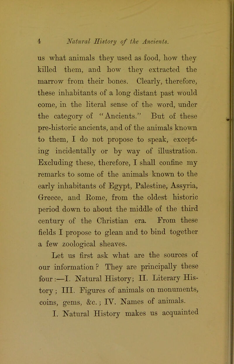 us what animals they used as food, how they killed them, and how they extracted the marrow from their hones. Clearly, therefore, these inhabitants of a long distant past would come, in the literal sense of the word, under the category of “Ancients.” But of these pre-historic ancients, and of the animals kno\vn to them, I do not propose to speak, except- ing incidentally or by way of illustration. Excluding these, therefore, I shall confine my remarks to some of the animals known to the early inhabitants of Egypt, Palestine, Assyida, Gireece, and Eome, from the oldest historic period down to about the middle of the thhd century of the Christian era. From these fields I propose to glean and to bind together a few zoological sheaves. Let us first ask what are the sources of our information ? They are principally these four:—I. Natural History; II. Literary His- tory ; III. Figures of animals on monmnents, coins, gems, &c.; IV. Names of animals. I. Natural History makes us acquainted